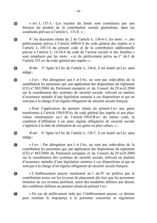 – 49 –
« Art. L. 135-3. – Les recettes du fonds sont constituées par une
fraction du produit de la contribution sociale généralisée, dans les
conditions prévues à l’article L. 131-8. » ;
4° Au deuxième alinéa du 2 de l’article L. 136-6-1, les mots : « , des
prélèvements prévus à l’article 1600-0 S du code général des impôts et à
l’article L. 245-14 du présent code et de la contribution additionnelle
prévue à l’article L. 14-10-4 du code de l’action sociale et des familles »
sont remplacés par les mots : « et du prélèvement prévu au 1° du I de
l’article 235 ter du code général des impôts » ;
4° bis 5° Après le I bis de l’article L. 136-6, il est inséré un I ter ainsi
rédigé :
« I ter. – Par dérogation aux I et I bis, ne sont pas redevables de la
contribution les personnes qui, par application des dispositions du règlement
(CE) n° 883/2004 du Parlement européen et du Conseil du 29 avril 2004
sur la coordination des systèmes de sécurité sociale, relèvent en matière
d’assurance maladie d’une législation soumise à ces dispositions et qui ne
sont pas à la charge d’un régime obligatoire de sécurité sociale français.
« Pour l’application du premier alinéa du présent I ter aux gains
mentionnés à l’article 150-0 B bis du code général des impôts et aux plus-
values mentionnées au I de l’article 150-0 B ter du même code, la
condition d’affiliation à un autre régime obligatoire de sécurité sociale
s’apprécie à la date de réalisation de ces gains ou plus-values. » ;
4° ter 6° Après le I bis de l’article L. 136-7, il est inséré un I ter ainsi
rédigé :
« I ter. – Par dérogation aux I et I bis, ne sont pas redevables de la
contribution les personnes qui, par application des dispositions du règlement
(CE) n° 883/2004 du Parlement européen et du Conseil du 29 avril 2004
sur la coordination des systèmes de sécurité sociale, relèvent en matière
d’assurance maladie d’une législation soumise à ces dispositions et qui ne
sont pas à la charge d’un régime obligatoire de sécurité sociale français.
« L’établissement payeur mentionné au 1 du IV ne prélève pas la
contribution assise sur les revenus de placement dès lors que les personnes
titulaires de ces revenus justifient, selon des modalités définies par décret,
des conditions définies au premier alinéa du présent I ter.
« En cas de prélèvement indu par l’établissement payeur, ce dernier
peut restituer le trop-perçu à la personne concernée et régulariser









 