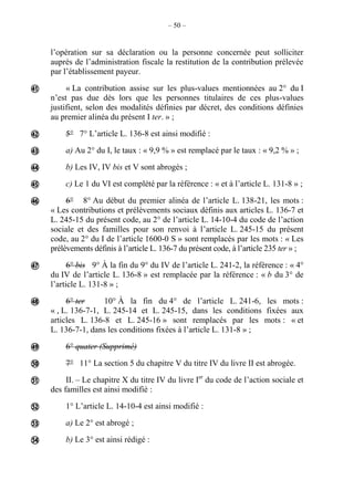 – 50 –
l’opération sur sa déclaration ou la personne concernée peut solliciter
auprès de l’administration fiscale la restitution de la contribution prélevée
par l’établissement payeur.
« La contribution assise sur les plus-values mentionnées au 2° du I
n’est pas due dès lors que les personnes titulaires de ces plus-values
justifient, selon des modalités définies par décret, des conditions définies
au premier alinéa du présent I ter. » ;
5° 7° L’article L. 136-8 est ainsi modifié :
a) Au 2° du I, le taux : « 9,9 % » est remplacé par le taux : « 9,2 % » ;
b) Les IV, IV bis et V sont abrogés ;
c) Le 1 du VI est complété par la référence : « et à l’article L. 131-8 » ;
6° 8° Au début du premier alinéa de l’article L. 138-21, les mots :
« Les contributions et prélèvements sociaux définis aux articles L. 136-7 et
L. 245-15 du présent code, au 2° de l’article L. 14-10-4 du code de l’action
sociale et des familles pour son renvoi à l’article L. 245-15 du présent
code, au 2° du I de l’article 1600-0 S » sont remplacés par les mots : « Les
prélèvements définis à l’article L. 136-7 du présent code, à l’article 235 ter » ;
6° bis 9° À la fin du 9° du IV de l’article L. 241-2, la référence : « 4°
du IV de l’article L. 136-8 » est remplacée par la référence : « b du 3° de
l’article L. 131-8 » ;
6° ter 10° À la fin du 4° de l’article L. 241-6, les mots :
« , L. 136-7-1, L. 245-14 et L. 245-15, dans les conditions fixées aux
articles L. 136-8 et L. 245-16 » sont remplacés par les mots : « et
L. 136-7-1, dans les conditions fixées à l’article L. 131-8 » ;
6° quater (Supprimé)
7° 11° La section 5 du chapitre V du titre IV du livre II est abrogée.
II. – Le chapitre X du titre IV du livre Ier
du code de l’action sociale et
des familles est ainsi modifié :
1° L’article L. 14-10-4 est ainsi modifié :
a) Le 2° est abrogé ;
b) Le 3° est ainsi rédigé :














 