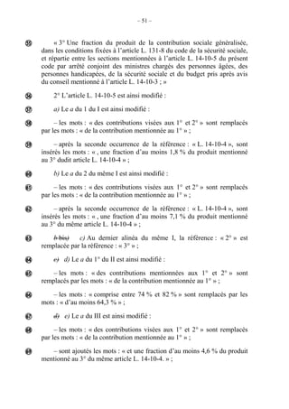– 51 –
« 3° Une fraction du produit de la contribution sociale généralisée,
dans les conditions fixées à l’article L. 131-8 du code de la sécurité sociale,
et répartie entre les sections mentionnées à l’article L. 14-10-5 du présent
code par arrêté conjoint des ministres chargés des personnes âgées, des
personnes handicapées, de la sécurité sociale et du budget pris après avis
du conseil mentionné à l’article L. 14-10-3 ; »
2° L’article L. 14-10-5 est ainsi modifié :
a) Le a du 1 du I est ainsi modifié :
– les mots : « des contributions visées aux 1° et 2° » sont remplacés
par les mots : « de la contribution mentionnée au 1° » ;
– après la seconde occurrence de la référence : « L. 14-10-4 », sont
insérés les mots : « , une fraction d’au moins 1,8 % du produit mentionné
au 3° dudit article L. 14-10-4 » ;
b) Le a du 2 du même I est ainsi modifié :
– les mots : « des contributions visées aux 1° et 2° » sont remplacés
par les mots : « de la contribution mentionnée au 1° » ;
– après la seconde occurrence de la référence : « L. 14-10-4 », sont
insérés les mots : « , une fraction d’au moins 7,1 % du produit mentionné
au 3° du même article L. 14-10-4 » ;
b bis) c) Au dernier alinéa du même I, la référence : « 2° » est
remplacée par la référence : « 3° » ;
c) d) Le a du 1° du II est ainsi modifié :
– les mots : « des contributions mentionnées aux 1° et 2° » sont
remplacés par les mots : « de la contribution mentionnée au 1° » ;
– les mots : « comprise entre 74 % et 82 % » sont remplacés par les
mots : « d’au moins 64,3 % » ;
d) e) Le a du III est ainsi modifié :
– les mots : « des contributions visées aux 1° et 2° » sont remplacés
par les mots : « de la contribution mentionnée au 1° » ;
– sont ajoutés les mots : « et une fraction d’au moins 4,6 % du produit
mentionné au 3° du même article L. 14-10-4. » ;















 