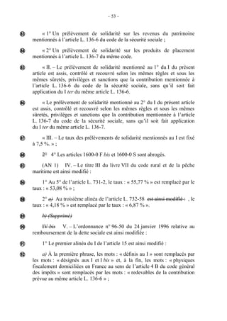 – 53 –
« 1° Un prélèvement de solidarité sur les revenus du patrimoine
mentionnés à l’article L. 136-6 du code de la sécurité sociale ;
« 2° Un prélèvement de solidarité sur les produits de placement
mentionnés à l’article L. 136-7 du même code.
« II. – Le prélèvement de solidarité mentionné au 1° du I du présent
article est assis, contrôlé et recouvré selon les mêmes règles et sous les
mêmes sûretés, privilèges et sanctions que la contribution mentionnée à
l’article L. 136-6 du code de la sécurité sociale, sans qu’il soit fait
application du I ter du même article L. 136-6.
« Le prélèvement de solidarité mentionné au 2° du I du présent article
est assis, contrôlé et recouvré selon les mêmes règles et sous les mêmes
sûretés, privilèges et sanctions que la contribution mentionnée à l’article
L. 136-7 du code de la sécurité sociale, sans qu’il soit fait application
du I ter du même article L. 136-7.
« III. – Le taux des prélèvements de solidarité mentionnés au I est fixé
à 7,5 %. » ;
2° 4° Les articles 1600-0 F bis et 1600-0 S sont abrogés.
(AN 1) IV. – Le titre III du livre VII du code rural et de la pêche
maritime est ainsi modifié :
1° Au 5° de l’article L. 731-2, le taux : « 55,77 % » est remplacé par le
taux : « 53,08 % » ;
2° a) Au troisième alinéa de l’article L. 732-58 est ainsi modifié : , le
taux : « 4,18 % » est remplacé par le taux : « 6,87 % ».
b) (Supprimé)
IV bis V. – L’ordonnance n° 96-50 du 24 janvier 1996 relative au
remboursement de la dette sociale est ainsi modifiée :
1° Le premier alinéa du I de l’article 15 est ainsi modifié :
a) À la première phrase, les mots : « définis au I » sont remplacés par
les mots : « désignés aux I et I bis » et, à la fin, les mots : « physiques
fiscalement domiciliées en France au sens de l’article 4 B du code général
des impôts » sont remplacés par les mots : « redevables de la contribution
prévue au même article L. 136-6 » ;













 