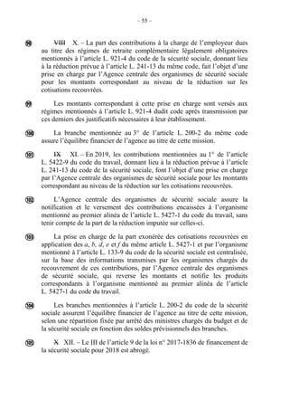 – 55 –
VIII X. – La part des contributions à la charge de l’employeur dues
au titre des régimes de retraite complémentaire légalement obligatoires
mentionnés à l’article L. 921-4 du code de la sécurité sociale, donnant lieu
à la réduction prévue à l’article L. 241-13 du même code, fait l’objet d’une
prise en charge par l’Agence centrale des organismes de sécurité sociale
pour les montants correspondant au niveau de la réduction sur les
cotisations recouvrées.
Les montants correspondant à cette prise en charge sont versés aux
régimes mentionnés à l’article L. 921-4 dudit code après transmission par
ces derniers des justificatifs nécessaires à leur établissement.
La branche mentionnée au 3° de l’article L. 200-2 du même code
assure l’équilibre financier de l’agence au titre de cette mission.
IX XI. – En 2019, les contributions mentionnées au 1° de l’article
L. 5422-9 du code du travail, donnant lieu à la réduction prévue à l’article
L. 241-13 du code de la sécurité sociale, font l’objet d’une prise en charge
par l’Agence centrale des organismes de sécurité sociale pour les montants
correspondant au niveau de la réduction sur les cotisations recouvrées.
L’Agence centrale des organismes de sécurité sociale assure la
notification et le versement des contributions encaissées à l’organisme
mentionné au premier alinéa de l’article L. 5427-1 du code du travail, sans
tenir compte de la part de la réduction imputée sur celles-ci.
La prise en charge de la part exonérée des cotisations recouvrées en
application des a, b, d, e et f du même article L. 5427-1 et par l’organisme
mentionné à l’article L. 133-9 du code de la sécurité sociale est centralisée,
sur la base des informations transmises par les organismes chargés du
recouvrement de ces contributions, par l’Agence centrale des organismes
de sécurité sociale, qui reverse les montants et notifie les produits
correspondants à l’organisme mentionné au premier alinéa de l’article
L. 5427-1 du code du travail.
Les branches mentionnées à l’article L. 200-2 du code de la sécurité
sociale assurent l’équilibre financier de l’agence au titre de cette mission,
selon une répartition fixée par arrêté des ministres chargés du budget et de
la sécurité sociale en fonction des soldes prévisionnels des branches.
X XII. – Le III de l’article 9 de la loi n° 2017-1836 de financement de
la sécurité sociale pour 2018 est abrogé.








 