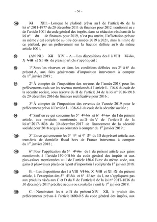 – 56 –
XI XIII. – Lorsque le plafond prévu au I de l’article 46 de la
loi n° 2011-1977 du 28 décembre 2011 de finances pour 2012 mentionné au c
de l’article 1001 du code général des impôts, dans sa rédaction résultant de la
loi n° du de finances pour 2019, n’est pas atteint, l’affectation prévue
au même c est complétée au titre des années 2019 à 2021, dans la limite de
ce plafond, par un prélèvement sur la fraction définie au b du même
article 1001.
(AN NL) XII XIV. – A. – Les dispositions des I à VIII VI bis,
X VIII et XI IX du présent article s’appliquent :
1° Sous les réserves et dans les conditions définies aux 2° à 6° du
présent A, aux faits générateurs d’imposition intervenant à compter
du 1er
janvier 2019 ;
2° À compter de l’imposition des revenus de l’année 2018 pour les
prélèvements assis sur les revenus mentionnés à l’article L. 136-6 du code de
la sécurité sociale, sous réserve du II de l’article 34 de la loi n° 2016-1918
du 29 décembre 2016 de finances rectificative pour 2016 ;
3° À compter de l’imposition des revenus de l’année 2019 pour le
prélèvement prévu à l’article L. 136-6-1 du code de la sécurité sociale ;
4° Sauf en ce qui concerne les 5° 4° bis et 6° 4° ter du I du présent
article, aux produits mentionnés au D du V de l’article 8 de la
loi n° 2017-1836 du 30 décembre 2017 de financement de la sécurité
sociale pour 2018 acquis ou constatés à compter du 1er
janvier 2019 ;
5° En ce qui concerne les 3° 1° et 4° 2° du III du présent article, aux
transferts de domicile fiscal hors de France intervenus à compter
du 1er
janvier 2018 ;
6° Pour l’application du 5° 4° bis du I du présent article aux gains
mentionnés à l’article 150-0 B bis du code général des impôts et aux
plus-values mentionnées au I de l’article 150-0 B ter du même code, aux
gains et plus-values placés en report d’imposition à compter du 1er
janvier 2018.
B. – Les dispositions des I à VIII VI bis, X VIII et XI IX du présent
article, à l’exception des 5° 4° bis et 6° 4° ter du I, ne s’appliquent pas
aux produits visés aux C et D du V de l’article 8 de la loi n° 2017-1836 du
30 décembre 2017 précitée acquis ou constatés avant le 1er
janvier 2019.
C. – Nonobstant les A et B du présent XIV XII, le produit des
prélèvements prévus à l’article 1600-0 S du code général des impôts, aux










 