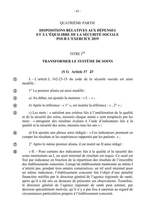 – 65 –
QUATRIÈME PARTIE
DISPOSITIONS RELATIVES AUX DÉPENSES
ET À L’ÉQUILIBRE DE LA SÉCURITÉ SOCIALE
POUR L’EXERCICE 2019
TITRE IER
TRANSFORMER LE SYSTÈME DE SOINS
(S 1) Article 37 27
I. – L’article L. 162-23-15 du code de la sécurité sociale est ainsi
modifié :
1° Le premier alinéa est ainsi modifié :
a) Au début, est ajoutée la mention : « I. – » ;
b) Après la référence : « 1° », est insérée la référence : « , 2° » ;
c) Les mots : « satisfont aux critères liés à l’amélioration de la qualité
et de la sécurité des soins, mesurés chaque année » sont remplacés par les
mots : « atteignent des résultats évalués à l’aide d’indicateurs liés à la
qualité et la sécurité des soins, mesurés tous les ans » ;
d) Est ajoutée une phrase ainsi rédigée : « Ces indicateurs prennent en
compte les résultats et les expériences rapportés par les patients. » ;
2° Après le même premier alinéa, il est inséré un II ainsi rédigé :
« II. – Pour certains des indicateurs liés à la qualité et la sécurité des
soins mentionnés au I, un seuil minimal de résultats est requis. Ce seuil est
fixé par indicateur en fonction de la répartition des résultats de l’ensemble
des établissements concernés. Lorsqu’un établissement mentionné au même I
n’atteint pas, pendant trois années consécutives, un tel seuil minimal pour
un même indicateur, l’établissement concerné fait l’objet d’une pénalité
financière notifiée par le directeur général de l’agence régionale de santé,
après qu’il a été mis en demeure de présenter ses observations. Toutefois,
le directeur général de l’agence régionale de santé peut estimer, par
décision spécialement motivée, qu’il n’y a pas lieu à sanction au regard de
circonstances particulières propres à l’établissement concerné.








 