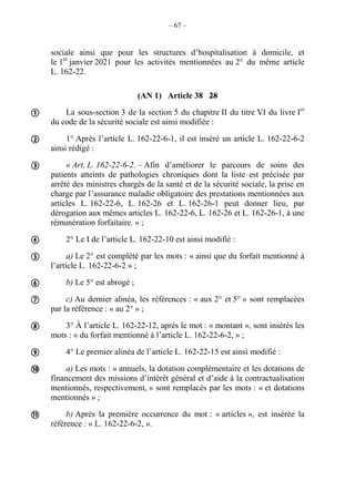 – 67 –
sociale ainsi que pour les structures d’hospitalisation à domicile, et
le 1er
janvier 2021 pour les activités mentionnées au 2° du même article
L. 162-22.
(AN 1) Article 38 28
La sous-section 3 de la section 5 du chapitre II du titre VI du livre Ier
du code de la sécurité sociale est ainsi modifiée :
1° Après l’article L. 162-22-6-1, il est inséré un article L. 162-22-6-2
ainsi rédigé :
« Art. L. 162-22-6-2. – Afin d’améliorer le parcours de soins des
patients atteints de pathologies chroniques dont la liste est précisée par
arrêté des ministres chargés de la santé et de la sécurité sociale, la prise en
charge par l’assurance maladie obligatoire des prestations mentionnées aux
articles L. 162-22-6, L. 162-26 et L. 162-26-1 peut donner lieu, par
dérogation aux mêmes articles L. 162-22-6, L. 162-26 et L. 162-26-1, à une
rémunération forfaitaire. » ;
2° Le I de l’article L. 162-22-10 est ainsi modifié :
a) Le 2° est complété par les mots : « ainsi que du forfait mentionné à
l’article L. 162-22-6-2 » ;
b) Le 5° est abrogé ;
c) Au dernier alinéa, les références : « aux 2° et 5° » sont remplacées
par la référence : « au 2° » ;
3° À l’article L. 162-22-12, après le mot : « montant », sont insérés les
mots : « du forfait mentionné à l’article L. 162-22-6-2, » ;
4° Le premier alinéa de l’article L. 162-22-15 est ainsi modifié :
a) Les mots : « annuels, la dotation complémentaire et les dotations de
financement des missions d’intérêt général et d’aide à la contractualisation
mentionnés, respectivement, » sont remplacés par les mots : « et dotations
mentionnés » ;
b) Après la première occurrence du mot : « articles », est insérée la
référence : « L. 162-22-6-2, ».











 