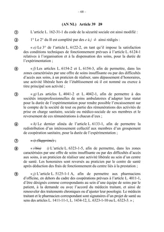 – 68 –
(AN NL) Article 39 29
L’article L. 162-31-1 du code de la sécurité sociale est ainsi modifié :
1° Le 2° du II est complété par des e à j l ainsi rédigés :
« e) Le 3° de l’article L. 6122-2, en tant qu’il impose la satisfaction
des conditions techniques de fonctionnement prévues à l’article L. 6124-1
relatives à l’organisation et à la dispensation des soins, pour la durée de
l’expérimentation ;
« f) Les articles L. 6154-2 et L. 6154-3, afin de permettre, dans les
zones caractérisées par une offre de soins insuffisante ou par des difficultés
d’accès aux soins, à un praticien de réaliser, sans dépassement d’honoraires,
une activité libérale hors de l’établissement où il est nommé ou exerce à
titre principal son activité ;
« g) Les articles L. 4041-2 et L. 4042-1, afin de permettre à des
sociétés interprofessionnelles de soins ambulatoires d’adapter leur statut
pour la durée de l’expérimentation pour rendre possible l’encaissement sur
le compte de la société de tout ou partie des rémunérations des activités de
prise en charge sanitaire, sociale ou médico-sociale de ses membres et le
reversement de ces rémunérations à chacun d’eux ;
« h) Le dernier alinéa de l’article L. 6133-1, afin de permettre la
redistribution d’un intéressement collectif aux membres d’un groupement
de coopération sanitaire, pour la durée de l’expérimentation ;
« i) (Supprimé) ;
« i bis) i) L’article L. 6323-1-5, afin de permettre, dans les zones
caractérisées par une offre de soins insuffisante ou par des difficultés d’accès
aux soins, à un praticien de réaliser une activité libérale au sein d’un centre
de santé. Les honoraires sont reversés au praticien par le centre de santé
après déduction des frais de fonctionnement du centre liés à la prestation ;
« j) L’article L. 5125-1-1 A, afin de permettre aux pharmaciens
d’officine, en dehors du cadre des coopérations prévues à l’article L. 4011-1,
d’être désignés comme correspondants au sein d’une équipe de soins par le
patient, à la demande ou avec l’accord du médecin traitant, et ainsi de
renouveler des traitements chroniques ou d’ajuster leur posologie. Le médecin
traitant et le pharmacien correspondant sont signataires d’un projet de santé au
sens des articles L. 1411-11-1, L. 1434-12, L. 6323-1-10 ou L. 6323-3. » ;









 
