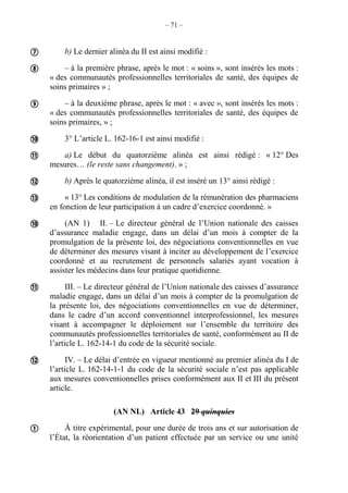 – 71 –
b) Le dernier alinéa du II est ainsi modifié :
– à la première phrase, après le mot : « soins », sont insérés les mots :
« des communautés professionnelles territoriales de santé, des équipes de
soins primaires » ;
– à la deuxième phrase, après le mot : « avec », sont insérés les mots :
« des communautés professionnelles territoriales de santé, des équipes de
soins primaires, » ;
3° L’article L. 162-16-1 est ainsi modifié :
a) Le début du quatorzième alinéa est ainsi rédigé : « 12° Des
mesures… (le reste sans changement). » ;
b) Après le quatorzième alinéa, il est inséré un 13° ainsi rédigé :
« 13° Les conditions de modulation de la rémunération des pharmaciens
en fonction de leur participation à un cadre d’exercice coordonné. »
(AN 1) II. – Le directeur général de l’Union nationale des caisses
d’assurance maladie engage, dans un délai d’un mois à compter de la
promulgation de la présente loi, des négociations conventionnelles en vue
de déterminer des mesures visant à inciter au développement de l’exercice
coordonné et au recrutement de personnels salariés ayant vocation à
assister les médecins dans leur pratique quotidienne.
III. – Le directeur général de l’Union nationale des caisses d’assurance
maladie engage, dans un délai d’un mois à compter de la promulgation de
la présente loi, des négociations conventionnelles en vue de déterminer,
dans le cadre d’un accord conventionnel interprofessionnel, les mesures
visant à accompagner le déploiement sur l’ensemble du territoire des
communautés professionnelles territoriales de santé, conformément au II de
l’article L. 162-14-1 du code de la sécurité sociale.
IV. – Le délai d’entrée en vigueur mentionné au premier alinéa du I de
l’article L. 162-14-1-1 du code de la sécurité sociale n’est pas applicable
aux mesures conventionnelles prises conformément aux II et III du présent
article.
(AN NL) Article 43 29 quinquies
À titre expérimental, pour une durée de trois ans et sur autorisation de
l’État, la réorientation d’un patient effectuée par un service ou une unité











 