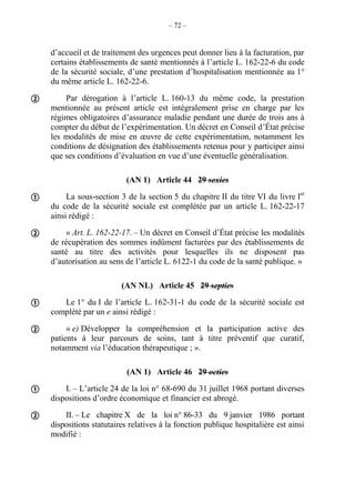 – 72 –
d’accueil et de traitement des urgences peut donner lieu à la facturation, par
certains établissements de santé mentionnés à l’article L. 162-22-6 du code
de la sécurité sociale, d’une prestation d’hospitalisation mentionnée au 1°
du même article L. 162-22-6.
Par dérogation à l’article L. 160-13 du même code, la prestation
mentionnée au présent article est intégralement prise en charge par les
régimes obligatoires d’assurance maladie pendant une durée de trois ans à
compter du début de l’expérimentation. Un décret en Conseil d’État précise
les modalités de mise en œuvre de cette expérimentation, notamment les
conditions de désignation des établissements retenus pour y participer ainsi
que ses conditions d’évaluation en vue d’une éventuelle généralisation.
(AN 1) Article 44 29 sexies
La sous-section 3 de la section 5 du chapitre II du titre VI du livre Ier
du code de la sécurité sociale est complétée par un article L. 162-22-17
ainsi rédigé :
« Art. L. 162-22-17. – Un décret en Conseil d’État précise les modalités
de récupération des sommes indûment facturées par des établissements de
santé au titre des activités pour lesquelles ils ne disposent pas
d’autorisation au sens de l’article L. 6122-1 du code de la santé publique. »
(AN NL) Article 45 29 septies
Le 1° du I de l’article L. 162-31-1 du code de la sécurité sociale est
complété par un e ainsi rédigé :
« e) Développer la compréhension et la participation active des
patients à leur parcours de soins, tant à titre préventif que curatif,
notamment via l’éducation thérapeutique ; ».
(AN 1) Article 46 29 octies
I. – L’article 24 de la loi n° 68-690 du 31 juillet 1968 portant diverses
dispositions d’ordre économique et financier est abrogé.
II. – Le chapitre X de la loi n° 86-33 du 9 janvier 1986 portant
dispositions statutaires relatives à la fonction publique hospitalière est ainsi
modifié :







 