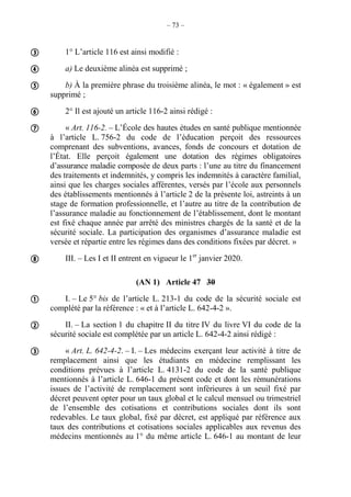 – 73 –
1° L’article 116 est ainsi modifié :
a) Le deuxième alinéa est supprimé ;
b) À la première phrase du troisième alinéa, le mot : « également » est
supprimé ;
2° Il est ajouté un article 116-2 ainsi rédigé :
« Art. 116-2. – L’École des hautes études en santé publique mentionnée
à l’article L. 756-2 du code de l’éducation perçoit des ressources
comprenant des subventions, avances, fonds de concours et dotation de
l’État. Elle perçoit également une dotation des régimes obligatoires
d’assurance maladie composée de deux parts : l’une au titre du financement
des traitements et indemnités, y compris les indemnités à caractère familial,
ainsi que les charges sociales afférentes, versés par l’école aux personnels
des établissements mentionnés à l’article 2 de la présente loi, astreints à un
stage de formation professionnelle, et l’autre au titre de la contribution de
l’assurance maladie au fonctionnement de l’établissement, dont le montant
est fixé chaque année par arrêté des ministres chargés de la santé et de la
sécurité sociale. La participation des organismes d’assurance maladie est
versée et répartie entre les régimes dans des conditions fixées par décret. »
III. – Les I et II entrent en vigueur le 1er
janvier 2020.
(AN 1) Article 47 30
I. – Le 5° bis de l’article L. 213-1 du code de la sécurité sociale est
complété par la référence : « et à l’article L. 642-4-2 ».
II. – La section 1 du chapitre II du titre IV du livre VI du code de la
sécurité sociale est complétée par un article L. 642-4-2 ainsi rédigé :
« Art. L. 642-4-2. – I. – Les médecins exerçant leur activité à titre de
remplacement ainsi que les étudiants en médecine remplissant les
conditions prévues à l’article L. 4131-2 du code de la santé publique
mentionnés à l’article L. 646-1 du présent code et dont les rémunérations
issues de l’activité de remplacement sont inférieures à un seuil fixé par
décret peuvent opter pour un taux global et le calcul mensuel ou trimestriel
de l’ensemble des cotisations et contributions sociales dont ils sont
redevables. Le taux global, fixé par décret, est appliqué par référence aux
taux des contributions et cotisations sociales applicables aux revenus des
médecins mentionnés au 1° du même article L. 646-1 au montant de leur









 