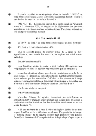 – 75 –
II. – À la première phrase du premier alinéa de l’article L. 162-1-7 du
code de la sécurité sociale, après la troisième occurrence du mot : « santé »,
sont insérés les mots : « , en maison de santé ».
(AN NL) III. – Le ministre chargé de la santé remet au Parlement,
avant le 31 décembre 2021, un rapport sur le déploiement des pratiques
avancées sur le territoire, sur leur impact en termes d’accès aux soins et sur
leur coût pour l’assurance maladie.
(AN NL) Article 49 32
Le titre VI du livre Ier
du code de la sécurité sociale est ainsi modifié :
1° L’article L. 161-38 est ainsi modifié :
a) À la seconde phrase du premier alinéa du II, après le mot :
« génériques », sont insérés les mots : « , au registre des médicaments
hybrides » ;
b) Le IV est ainsi modifié :
– au deuxième alinéa, les mots : « sont rendues obligatoires » sont
remplacés par les mots : « peuvent être demandées par les éditeurs » ;
– au même deuxième alinéa, après le mot : « médicaments », la fin est
ainsi rédigée : « , produits de santé et prestations éventuellement associées,
le cas échéant par les pharmacies d’officine ou les pharmacies à usage
intérieur. Les fonctionnalités qui doivent être fournies par le logiciel en vue
d’obtenir la certification sont fixées par décret en Conseil d’État. » ;
– le dernier alinéa est supprimé ;
c) Le V est ainsi rédigé :
« V. – Les éditeurs de logiciels demandant une certification en
application du IV s’engagent à faire évoluer leur logiciel pour en assurer la
conformité avec les évolutions des fonctionnalités mentionnées au second
alinéa du même IV.
« En cas de retard de la mise à jour d’un logiciel certifié ou de non-
respect des éléments de certification, hors les cas d’impossibilité technique,
le ministre chargé de la sécurité sociale peut prononcer une pénalité
financière à l’encontre de l’entreprise éditant le logiciel qui n’a pas respecté












 