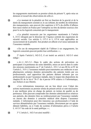 – 76 –
les engagements mentionnés au premier alinéa du présent V, après mise en
demeure et recueil des observations de celle-ci.
« Le montant de la pénalité est fixé en fonction de la gravité et de la
durée du manquement constaté et, le cas échéant, du nombre de réitérations
des manquements, sans pouvoir être supérieur à 10 % du chiffre d’affaires
hors taxes réalisé en France par l’entreprise au titre du dernier exercice clos
pour le ou les logiciels concernés par le manquement.
« La pénalité recouvrée par les organismes mentionnés à l’article
L. 213-1 désignés par le directeur de l’Agence centrale des organismes de
sécurité sociale. Les articles L. 137-3 et L. 137-4 sont applicables au
recouvrement de la pénalité. Son produit est affecté à la Caisse nationale de
l’assurance maladie.
« En cas de manquement répété de l’éditeur à ses engagements, les
logiciels concernés peuvent perdre leur certification. » ;
2° Après l’article L. 162-2-2, il est inséré un article L. 162-2-3 ainsi
rédigé :
« Art. L. 162-2-3. – Dans le cadre des actions de prévention ou
participant à la pertinence de soins identifiés, mises en œuvre dans le cadre
des missions mentionnées au 3° de l’article L. 221-1 et aux III bis et IV de
l’article L. 315-1, l’assurance maladie peut transmettre aux médecins et aux
pharmaciens certaines données personnelles des patients traités par ces
professionnels, sauf opposition des patients dûment informés par ces
professionnels ou par l’assurance maladie, dans le respect des dispositions du
chapitre IX de la loi n° 78-17 du 6 janvier 1978 relative à l’informatique,
aux fichiers et aux libertés.
« Les informations transmises ont un lien direct avec l’objet des
actions mentionnées au premier alinéa du présent article et sont nécessaires
à une meilleure prise en charge du patient, en termes de qualité ou de
pertinence. Elles peuvent comprendre des données administratives relatives
aux patients, des données liées au remboursement par l’assurance maladie
ou encore des données à caractère médical dont dispose l’assurance
maladie. L’information peut être transmise aux professionnels à l’aide de
services dématérialisés par l’assurance maladie, directement par ses agents
dûment habilités, ou à l’aide du système d’information prévu à l’article
L. 6113-7 du code de la santé publique. » ;
3° L’article L. 162-5 est ainsi modifié :







 