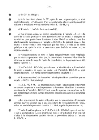 – 77 –
a) Le 21° est abrogé ;
b) À la deuxième phrase du 22°, après le mot : « prescription, », sont
insérés les mots : « l’utilisation d’un logiciel d’aide à la prescription certifié
suivant la procédure prévue au même article L. 161-38, » ;
4° L’article L. 162-5-15 est ainsi modifié :
a) Au premier alinéa, les mots : « mentionnés à l’article L. 6155-1 du
code de la santé publique » sont remplacés par les mots : « exerçant en
totalité ou pour partie leurs fonctions, à titre libéral ou salarié, dans les
établissements mentionnés à l’article L. 162-22-6 du présent code, », les
mots : « même code » sont remplacés par les mots : « code de la santé
publique » et, après le mot : « exercent », sont insérés les mots : « , au
moins en partie, » ;
b) Au second alinéa, les mots : « figure obligatoirement » sont remplacés
par les mots : « personnel ainsi que, le cas échéant, le numéro identifiant la
structure au sein de laquelle l’acte, la consultation ou la prescription a été
réalisé figurent » ;
5° À l’article L. 162-5-16, après le mot : « identification », il est inséré
le mot : « exacte » et, après les mots : « à l’article L. 162-5-15 », sont
insérés les mots : « et par le numéro identifiant la structure, » ;
6° La sous-section 3 de la section 1 du chapitre II est complétée par un
article L. 162-5-18 ainsi rédigé :
« Art. L. 162-5-18. – Le pharmacien exécutant l’ordonnance comportant
ou devant comporter le numéro personnel et le numéro identifiant la structure
mentionnés à l’article L. 162-5-15 est tenu de reporter ces numéros, ou le
cas échéant leur absence, sur les documents transmis aux caisses d’assurance
maladie.
« Le non-respect de cette obligation ou la transmission d’éléments
erronés peuvent donner lieu à une procédure de recouvrement de l’indu,
selon les modalités prévues à l’article L. 133-4, auprès du pharmacien. » ;
7° À la deuxième phrase du 8° de l’article L. 162-16-1, après les mots :
« sur la dispensation, », sont insérés les mots : « l’utilisation d’un logiciel
d’aide à la dispensation certifié suivant la procédure prévue à l’article
L. 161-38, ».










 