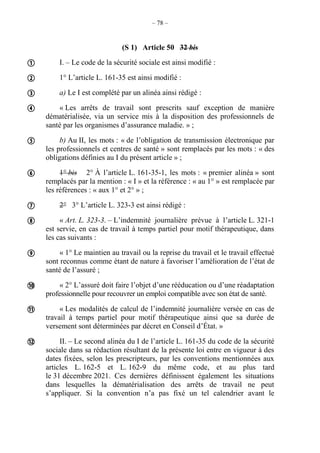 – 78 –
(S 1) Article 50 32 bis
I. – Le code de la sécurité sociale est ainsi modifié :
1° L’article L. 161-35 est ainsi modifié :
a) Le I est complété par un alinéa ainsi rédigé :
« Les arrêts de travail sont prescrits sauf exception de manière
dématérialisée, via un service mis à la disposition des professionnels de
santé par les organismes d’assurance maladie. » ;
b) Au II, les mots : « de l’obligation de transmission électronique par
les professionnels et centres de santé » sont remplacés par les mots : « des
obligations définies au I du présent article » ;
1° bis 2° À l’article L. 161-35-1, les mots : « premier alinéa » sont
remplacés par la mention : « I » et la référence : « au 1° » est remplacée par
les références : « aux 1° et 2° » ;
2° 3° L’article L. 323-3 est ainsi rédigé :
« Art. L. 323-3. – L’indemnité journalière prévue à l’article L. 321-1
est servie, en cas de travail à temps partiel pour motif thérapeutique, dans
les cas suivants :
« 1° Le maintien au travail ou la reprise du travail et le travail effectué
sont reconnus comme étant de nature à favoriser l’amélioration de l’état de
santé de l’assuré ;
« 2° L’assuré doit faire l’objet d’une rééducation ou d’une réadaptation
professionnelle pour recouvrer un emploi compatible avec son état de santé.
« Les modalités de calcul de l’indemnité journalière versée en cas de
travail à temps partiel pour motif thérapeutique ainsi que sa durée de
versement sont déterminées par décret en Conseil d’État. »
II. – Le second alinéa du I de l’article L. 161-35 du code de la sécurité
sociale dans sa rédaction résultant de la présente loi entre en vigueur à des
dates fixées, selon les prescripteurs, par les conventions mentionnées aux
articles L. 162-5 et L. 162-9 du même code, et au plus tard
le 31 décembre 2021. Ces dernières définissent également les situations
dans lesquelles la dématérialisation des arrêts de travail ne peut
s’appliquer. Si la convention n’a pas fixé un tel calendrier avant le












 