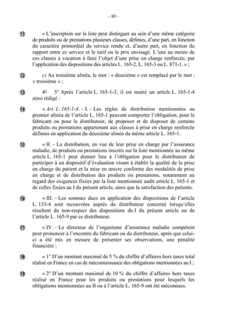 – 80 –
« L’inscription sur la liste peut distinguer au sein d’une même catégorie
de produits ou de prestations plusieurs classes, définies, d’une part, en fonction
du caractère primordial du service rendu et, d’autre part, en fonction du
rapport entre ce service et le tarif ou le prix envisagé. L’une au moins de
ces classes a vocation à faire l’objet d’une prise en charge renforcée, par
l’application des dispositions des articles L. 165-2, L. 165-3 ou L. 871-1. » ;
c) Au troisième alinéa, le mot : « deuxième » est remplacé par le mot :
« troisième » ;
4° 5° Après l’article L. 165-1-3, il est inséré un article L. 165-1-4
ainsi rédigé :
« Art. L. 165-1-4. – I. – Les règles de distribution mentionnées au
premier alinéa de l’article L. 165-1 peuvent comporter l’obligation, pour le
fabricant ou pour le distributeur, de proposer et de disposer de certains
produits ou prestations appartenant aux classes à prise en charge renforcée
définies en application du deuxième alinéa du même article L. 165-1.
« II. – La distribution, en vue de leur prise en charge par l’assurance
maladie, de produits ou prestations inscrits sur la liste mentionnée au même
article L. 165-1 peut donner lieu à l’obligation pour le distributeur de
participer à un dispositif d’évaluation visant à établir la qualité de la prise
en charge du patient et la mise en œuvre conforme des modalités de prise
en charge et de distribution des produits ou prestations, notamment au
regard des exigences fixées par la liste mentionnée audit article L. 165-1 et
de celles fixées au I du présent article, ainsi que la satisfaction des patients.
« III. – Les sommes dues en application des dispositions de l’article
L. 133-4 sont recouvrées auprès du distributeur concerné lorsqu’elles
résultent du non-respect des dispositions du I du présent article ou de
l’article L. 165-9 par ce distributeur.
« IV. – Le directeur de l’organisme d’assurance maladie compétent
peut prononcer à l’encontre du fabricant ou du distributeur, après que celui-
ci a été mis en mesure de présenter ses observations, une pénalité
financière :
« 1° D’un montant maximal de 5 % du chiffre d’affaires hors taxes total
réalisé en France en cas de méconnaissance des obligations mentionnées au I ;
« 2° D’un montant maximal de 10 % du chiffre d’affaires hors taxes
réalisé en France pour les produits ou prestations pour lesquels les
obligations mentionnées au II ou à l’article L. 165-9 ont été méconnues.









 