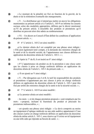 – 81 –
« Le montant de la pénalité est fixé en fonction de la gravité, de la
durée et de la réitération éventuelle des manquements.
« V. – Le distributeur qui n’entend pas mettre en œuvre les obligations
mentionnées au présent article et à l’article L. 165-9 en informe les assurés
sociaux selon des modalités appropriées, définies par le décret mentionné
au VI du présent article. L’ensemble des produits et prestations qu’il
distribue ne peuvent alors être admis au remboursement.
« VI. – Un décret en Conseil d’État définit les conditions d’application
du présent article. » ;
5° 6° L’article L. 165-2 est ainsi modifié :
a) Le dernier alinéa du I est complété par une phrase ainsi rédigée :
« Elle peut également tenir compte, à la demande des ministres chargés de
la santé et de la sécurité sociale, de l’appartenance aux classes définies en
application du deuxième alinéa de l’article L. 165-1. » ;
b) Après le 7° du II, il est inséré un 8° ainsi rédigé :
« 8° L’appartenance du produit ou de la prestation à une classe autre
que les classes à prise en charge renforcée définies en application du
deuxième alinéa de l’article L. 165-1 du présent code. » ;
c) Il est ajouté un V ainsi rédigé :
« V. – Par dérogation aux I et II, le tarif de responsabilité des produits
et prestations n’appartenant pas aux classes à prise en charge renforcée
définies en application du deuxième alinéa de l’article L. 165-1 peut être
fixé par arrêté des ministres chargés de la santé et de la sécurité sociale. » ;
6° 7° L’article L. 165-9 est ainsi modifié :
a) Le premier alinéa est ainsi modifié :
– les mots : « et de chaque prestation proposés » sont remplacés par les
mots : « proposé, incluant la fourniture du produit et précisant les
prestations indissociables, » ;
– est ajoutée une phrase ainsi rédigée : « Le devis comporte au moins
un équipement d’optique médicale ou une aide auditive appartenant à l’une
des classes à prise en charge renforcée définies en application du deuxième
alinéa du même article L. 165-1, sous réserve qu’il existe un tel équipement
ou une telle aide qui réponde au besoin de santé. » ;













 
