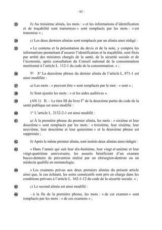 – 82 –
b) Au troisième alinéa, les mots : « et les informations d’identification
et de traçabilité sont transmises » sont remplacés par les mots : « est
transmise » ;
c) Les deux derniers alinéas sont remplacés par un alinéa ainsi rédigé :
« Le contenu et la présentation du devis et de la note, y compris les
informations permettant d’assurer l’identification et la traçabilité, sont fixés
par arrêté des ministres chargés de la santé, de la sécurité sociale et de
l’économie, après consultation du Conseil national de la consommation
mentionné à l’article L. 112-1 du code de la consommation. » ;
7° 8° La deuxième phrase du dernier alinéa de l’article L. 871-1 est
ainsi modifiée :
a) Les mots : « peuvent être » sont remplacés par le mot : « sont » ;
b) Sont ajoutés les mots : « et les aides auditives ».
(AN 1) II. – Le titre III du livre Ier
de la deuxième partie du code de la
santé publique est ainsi modifié :
1° L’article L. 2132-2-1 est ainsi modifié :
a) À la première phrase du premier alinéa, les mots : « sixième et leur
douzième » sont remplacés par les mots : « troisième, leur sixième, leur
neuvième, leur douzième et leur quinzième » et la deuxième phrase est
supprimée ;
b) Après le même premier alinéa, sont insérés deux alinéas ainsi rédigés :
« Dans l’année qui suit leur dix-huitième, leur vingt et unième et leur
vingt-quatrième anniversaire, les assurés bénéficient d’un examen
bucco-dentaire de prévention réalisé par un chirurgien-dentiste ou un
médecin qualifié en stomatologie.
« Les examens prévus aux deux premiers alinéas du présent article
ainsi que, le cas échéant, les soins consécutifs sont pris en charge dans les
conditions prévues à l’article L. 162-1-12 du code de la sécurité sociale. » ;
c) Le second alinéa est ainsi modifié :
– à la fin de la première phrase, les mots : « de cet examen » sont
remplacés par les mots : « de ces examens » ;














 