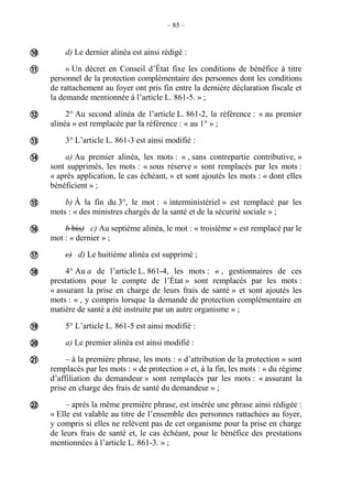 – 85 –
d) Le dernier alinéa est ainsi rédigé :
« Un décret en Conseil d’État fixe les conditions de bénéfice à titre
personnel de la protection complémentaire des personnes dont les conditions
de rattachement au foyer ont pris fin entre la dernière déclaration fiscale et
la demande mentionnée à l’article L. 861-5. » ;
2° Au second alinéa de l’article L. 861-2, la référence : « au premier
alinéa » est remplacée par la référence : « au 1° » ;
3° L’article L. 861-3 est ainsi modifié :
a) Au premier alinéa, les mots : « , sans contrepartie contributive, »
sont supprimés, les mots : « sous réserve » sont remplacés par les mots :
« après application, le cas échéant, » et sont ajoutés les mots : « dont elles
bénéficient » ;
b) À la fin du 3°, le mot : « interministériel » est remplacé par les
mots : « des ministres chargés de la santé et de la sécurité sociale » ;
b bis) c) Au septième alinéa, le mot : « troisième » est remplacé par le
mot : « dernier » ;
c) d) Le huitième alinéa est supprimé ;
4° Au a de l’article L. 861-4, les mots : « , gestionnaires de ces
prestations pour le compte de l’État » sont remplacés par les mots :
« assurant la prise en charge de leurs frais de santé » et sont ajoutés les
mots : « , y compris lorsque la demande de protection complémentaire en
matière de santé a été instruite par un autre organisme » ;
5° L’article L. 861-5 est ainsi modifié :
a) Le premier alinéa est ainsi modifié :
– à la première phrase, les mots : « d’attribution de la protection » sont
remplacés par les mots : « de protection » et, à la fin, les mots : « du régime
d’affiliation du demandeur » sont remplacés par les mots : « assurant la
prise en charge des frais de santé du demandeur » ;
– après la même première phrase, est insérée une phrase ainsi rédigée :
« Elle est valable au titre de l’ensemble des personnes rattachées au foyer,
y compris si elles ne relèvent pas de cet organisme pour la prise en charge
de leurs frais de santé et, le cas échéant, pour le bénéfice des prestations
mentionnées à l’article L. 861-3. » ;













 