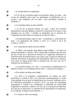– 86 –
– la seconde phrase est supprimée ;
b) À la fin de la dernière phrase du deuxième alinéa, les mots : « du
revenu de solidarité active pour les demandeurs et bénéficiaires de ce
revenu » sont remplacés par les mots : « des prestations sociales et
familiales » ;
c) Le troisième alinéa est ainsi modifié :
– à la fin de la première phrase, les mots : « prise par l’autorité
administrative qui peut déléguer ce pouvoir au directeur de la caisse » sont
remplacés par les mots : « notifiée au demandeur par le directeur de
l’organisme assurant la prise en charge de ses frais de santé » ;
– à la deuxième phrase, après le mot : « contentieux », sont insérés les
mots : « en application des articles L. 142-3 et L. 142-4 et du 3° de
l’article L. 142-8 » ;
d) L’avant-dernier alinéa est ainsi modifié :
– au début, sont ajoutées deux phrases ainsi rédigées : « La prise en
charge mentionnée à l’article L. 861-3 prend effet au premier jour du mois
qui suit la date de la décision du directeur de l’organisme mentionné au
troisième alinéa du présent article, sous réserve que l’assuré ait transmis les
éléments nécessaires au paiement de la participation. Dans le cas contraire,
cette prise en charge prend effet au premier jour du mois qui suit la
réception de ces éléments. » ;
– à la première phrase, les mots : « la protection complémentaire en
matière de santé » sont remplacés par les mots : « cette prise en charge » ;
e) Il est ajouté un alinéa ainsi rédigé :
« Le droit à la protection complémentaire en matière de santé
mentionnée à l’article L. 861-3 est renouvelé automatiquement à l’issue
d’une période d’un an pour les bénéficiaires du revenu de solidarité active,
de l’allocation mentionnée à l’article L. 815-1 ou d’une des allocations
mentionnées à l’article 2 de l’ordonnance n° 2004-605 du 24 juin 2004
simplifiant le minimum vieillesse, dès lors qu’ils continuent de bénéficier
de l’une de ces allocations. Le montant de leur participation est déterminé,
le cas échéant, à chaque renouvellement. » ;
6° L’article L. 861-6 est abrogé ;











 