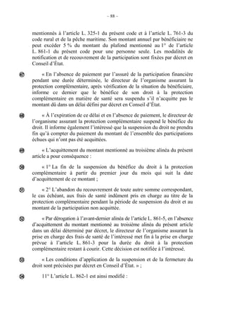 – 88 –
mentionnés à l’article L. 325-1 du présent code et à l’article L. 761-3 du
code rural et de la pêche maritime. Son montant annuel par bénéficiaire ne
peut excéder 5 % du montant du plafond mentionné au 1° de l’article
L. 861-1 du présent code pour une personne seule. Les modalités de
notification et de recouvrement de la participation sont fixées par décret en
Conseil d’État.
« En l’absence de paiement par l’assuré de la participation financière
pendant une durée déterminée, le directeur de l’organisme assurant la
protection complémentaire, après vérification de la situation du bénéficiaire,
informe ce dernier que le bénéfice de son droit à la protection
complémentaire en matière de santé sera suspendu s’il n’acquitte pas le
montant dû dans un délai défini par décret en Conseil d’État.
« À l’expiration de ce délai et en l’absence de paiement, le directeur de
l’organisme assurant la protection complémentaire suspend le bénéfice du
droit. Il informe également l’intéressé que la suspension du droit ne prendra
fin qu’à compter du paiement du montant de l’ensemble des participations
échues qui n’ont pas été acquittées.
« L’acquittement du montant mentionné au troisième alinéa du présent
article a pour conséquence :
« 1° La fin de la suspension du bénéfice du droit à la protection
complémentaire à partir du premier jour du mois qui suit la date
d’acquittement de ce montant ;
« 2° L’abandon du recouvrement de toute autre somme correspondant,
le cas échéant, aux frais de santé indûment pris en charge au titre de la
protection complémentaire pendant la période de suspension du droit et au
montant de la participation non acquittée.
« Par dérogation à l’avant-dernier alinéa de l’article L. 861-5, en l’absence
d’acquittement du montant mentionné au troisième alinéa du présent article
dans un délai déterminé par décret, le directeur de l’organisme assurant la
prise en charge des frais de santé de l’intéressé met fin à la prise en charge
prévue à l’article L. 861-3 pour la durée du droit à la protection
complémentaire restant à courir. Cette décision est notifiée à l’intéressé.
« Les conditions d’application de la suspension et de la fermeture du
droit sont précisées par décret en Conseil d’État. » ;
11° L’article L. 862-1 est ainsi modifié :








 