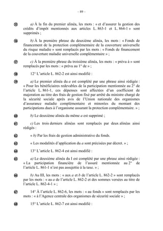 – 89 –
a) À la fin du premier alinéa, les mots : « et d’assurer la gestion des
crédits d’impôt mentionnés aux articles L. 863-1 et L. 864-1 » sont
supprimés ;
b) À la première phrase du deuxième alinéa, les mots : « Fonds de
financement de la protection complémentaire de la couverture universelle
du risque maladie » sont remplacés par les mots : « Fonds de financement
de la couverture maladie universelle complémentaire » ;
c) À la première phrase du troisième alinéa, les mots : « prévu à » sont
remplacés par les mots : « prévu au 1° de » ;
12° L’article L. 862-2 est ainsi modifié :
a) Le premier alinéa du a est complété par une phrase ainsi rédigée :
« Pour les bénéficiaires redevables de la participation mentionnée au 2° de
l’article L. 861-1, ces dépenses sont affectées d’un coefficient de
majoration au titre des frais de gestion fixé par arrêté du ministre chargé de
la sécurité sociale après avis de l’Union nationale des organismes
d’assurance maladie complémentaire et minorées du montant des
participations dues à l’organisme assurant la protection complémentaire. » ;
b) Le deuxième alinéa du même a est supprimé ;
c) Les trois derniers alinéas sont remplacés par deux alinéas ainsi
rédigés :
« b) Par les frais de gestion administrative du fonds.
« Les modalités d’application du a sont précisées par décret. » ;
13° L’article L. 862-4 est ainsi modifié :
a) Le deuxième alinéa du I est complété par une phrase ainsi rédigée :
« La participation financière de l’assuré mentionnée au 2° de
l’article L. 861-1 n’est pas assujettie à la taxe. » ;
b) Au III, les mots : « aux a et b de l’article L. 862-2 » sont remplacés
par les mots : « au a de l’article L. 862-2 et des sommes versées au titre de
l’article L. 862-4-1 » ;
14° À l’article L. 862-6, les mots : « au fonds » sont remplacés par les
mots : « à l’Agence centrale des organismes de sécurité sociale » ;
15° L’article L. 862-7 est ainsi modifié :














 