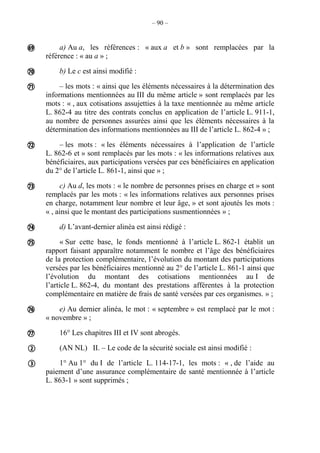 – 90 –
a) Au a, les références : « aux a et b » sont remplacées par la
référence : « au a » ;
b) Le c est ainsi modifié :
– les mots : « ainsi que les éléments nécessaires à la détermination des
informations mentionnées au III du même article » sont remplacés par les
mots : « , aux cotisations assujetties à la taxe mentionnée au même article
L. 862-4 au titre des contrats conclus en application de l’article L. 911-1,
au nombre de personnes assurées ainsi que les éléments nécessaires à la
détermination des informations mentionnées au III de l’article L. 862-4 » ;
– les mots : « les éléments nécessaires à l’application de l’article
L. 862-6 et » sont remplacés par les mots : « les informations relatives aux
bénéficiaires, aux participations versées par ces bénéficiaires en application
du 2° de l’article L. 861-1, ainsi que » ;
c) Au d, les mots : « le nombre de personnes prises en charge et » sont
remplacés par les mots : « les informations relatives aux personnes prises
en charge, notamment leur nombre et leur âge, » et sont ajoutés les mots :
« , ainsi que le montant des participations susmentionnées » ;
d) L’avant-dernier alinéa est ainsi rédigé :
« Sur cette base, le fonds mentionné à l’article L. 862-1 établit un
rapport faisant apparaître notamment le nombre et l’âge des bénéficiaires
de la protection complémentaire, l’évolution du montant des participations
versées par les bénéficiaires mentionné au 2° de l’article L. 861-1 ainsi que
l’évolution du montant des cotisations mentionnées au I de
l’article L. 862-4, du montant des prestations afférentes à la protection
complémentaire en matière de frais de santé versées par ces organismes. » ;
e) Au dernier alinéa, le mot : « septembre » est remplacé par le mot :
« novembre » ;
16° Les chapitres III et IV sont abrogés.
(AN NL) II. – Le code de la sécurité sociale est ainsi modifié :
1° Au 1° du I de l’article L. 114-17-1, les mots : « , de l’aide au
paiement d’une assurance complémentaire de santé mentionnée à l’article
L. 863-1 » sont supprimés ;











 