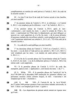 – 93 –
complémentaire en matière de santé prévue à l’article L. 861-1 du code de
la sécurité sociale. »
IV. – Le titre V du livre II du code de l’action sociale et des familles
est ainsi modifié :
1° Au premier alinéa de l’article L. 251-1, la référence : « à l’article
L. 861-1 » est remplacée par la référence : « au 1° de l’article L. 861-1 » ;
2° Au premier alinéa de l’article L. 252-3, après le mot :
« prononcée », sont insérés les mots : « , pour le compte de l’État », les
mots : « représentant de l’État dans le département, qui peut déléguer ce
pouvoir au » sont supprimés et, à la fin, les mots : « de la caisse primaire
d’assurance maladie des travailleurs salariés » sont remplacés par les mots :
« de l’organisme mentionné aux articles L. 211-1 et L. 752-4 du code de la
sécurité sociale ».
V. – Le code de la santé publique est ainsi modifié :
1° Au deuxième alinéa de l’article L. 1110-3 et à l’article L. 1511-1,
les mots : « ou du droit à l’aide prévus aux articles L. 861-1 et L. 863-1 »
sont remplacés par les mots : « en matière de santé prévue à l’article
L. 861-1 » ;
2° À la fin de la seconde phrase de l’avant-dernier alinéa de l’article
L. 6122-15, les mots : « ou de la déduction prévue à l’article L. 863-2 du
même code » sont supprimés.
VI. – À la première phrase de l’article L. 1113-1 du code des
transports, après le mot : « application », sont insérés les mots : « du 1° ».
(S 1) VI bis VII. – À la première phrase de l’article 6-3 de la
loi n° 89-1009 du 31 décembre 1989 renforçant les garanties offertes aux
personnes assurées contre certains risques, le mot : « neuvième » est
remplacé par le mot : « huitième ».
(AN 1) VII VIII. – À l’article 34 de la loi n° 99-641
du 27 juillet 1999 portant création d’une couverture maladie universelle, le
mot : « deux » est remplacé par le mot : « quatre ».
VIII IX. – Les dispositions du présent article entrent en vigueur ainsi
qu’il suit :










 