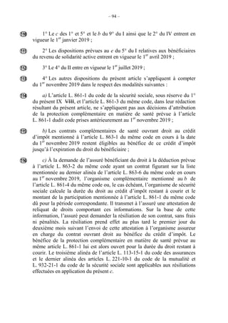 – 94 –
1° Le c des 1° et 5° et le b du 9° du I ainsi que le 2° du IV entrent en
vigueur le 1er
janvier 2019 ;
2° Les dispositions prévues au e du 5° du I relatives aux bénéficiaires
du revenu de solidarité active entrent en vigueur le 1er
avril 2019 ;
3° Le 4° du II entre en vigueur le 1er
juillet 2019 ;
4° Les autres dispositions du présent article s’appliquent à compter
du 1er
novembre 2019 dans le respect des modalités suivantes :
a) L’article L. 861-1 du code de la sécurité sociale, sous réserve du 1°
du présent IX VIII, et l’article L. 861-3 du même code, dans leur rédaction
résultant du présent article, ne s’appliquent pas aux décisions d’attribution
de la protection complémentaire en matière de santé prévue à l’article
L. 861-1 dudit code prises antérieurement au 1er
novembre 2019 ;
b) Les contrats complémentaires de santé ouvrant droit au crédit
d’impôt mentionné à l’article L. 863-1 du même code en cours à la date
du 1er
novembre 2019 restent éligibles au bénéfice de ce crédit d’impôt
jusqu’à l’expiration du droit du bénéficiaire ;
c) À la demande de l’assuré bénéficiant du droit à la déduction prévue
à l’article L. 863-2 du même code ayant un contrat figurant sur la liste
mentionnée au dernier alinéa de l’article L. 863-6 du même code en cours
au 1er
novembre 2019, l’organisme complémentaire mentionné au b de
l’article L. 861-4 du même code ou, le cas échéant, l’organisme de sécurité
sociale calcule la durée du droit au crédit d’impôt restant à courir et le
montant de la participation mentionnée à l’article L. 861-1 du même code
dû pour la période correspondante. Il transmet à l’assuré une attestation de
reliquat de droits comportant ces informations. Sur la base de cette
information, l’assuré peut demander la résiliation de son contrat, sans frais
ni pénalités. La résiliation prend effet au plus tard le premier jour du
deuxième mois suivant l’envoi de cette attestation à l’organisme assureur
en charge du contrat ouvrant droit au bénéfice du crédit d’impôt. Le
bénéfice de la protection complémentaire en matière de santé prévue au
même article L. 861-1 lui est alors ouvert pour la durée du droit restant à
courir. Le troisième alinéa de l’article L. 113-15-1 du code des assurances
et le dernier alinéa des articles L. 221-10-1 du code de la mutualité et
L. 932-21-1 du code de la sécurité sociale sont applicables aux résiliations
effectuées en application du présent c.







 