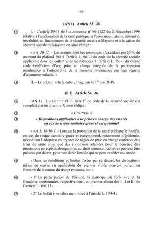 – 95 –
(AN 1) Article 53 35
I. – L’article 20-11 de l’ordonnance n° 96-1122 du 20 décembre 1996
relative à l’amélioration de la santé publique, à l’assurance maladie, maternité,
invalidité, au financement de la sécurité sociale à Mayotte et à la caisse de
sécurité sociale de Mayotte est ainsi rédigé :
« Art. 20-11. – Les assurés dont les ressources n’excèdent pas 50 % du
montant du plafond fixé à l’article L. 861-1 du code de la sécurité sociale
applicable dans les collectivités mentionnées à l’article L. 751-1 du même
code bénéficient d’une prise en charge intégrale de la participation
mentionnée à l’article 20-2 de la présente ordonnance par leur régime
d’assurance maladie. »
II. – Le présent article entre en vigueur le 1er
mai 2019.
(S 1) Article 54 36
(AN 1) I. – Le titre VI du livre Ier
du code de la sécurité sociale est
complété par un chapitre X ainsi rédigé :
« CHAPITRE X
« Dispositions applicables à la prise en charge des assurés
en cas de risque sanitaire grave et exceptionnel
« Art. L. 16-10-1. – Lorsque la protection de la santé publique le justifie,
en cas de risque sanitaire grave et exceptionnel, notamment d’épidémie,
nécessitant l’adoption en urgence de règles de prise en charge renforcée des
frais de santé ainsi que des conditions adaptées pour le bénéfice des
prestations en espèce, dérogatoires au droit commun, celles-ci peuvent être
prévues par décret, pour une durée limitée qui ne peut excéder une année.
« Dans les conditions et limites fixées par ce décret, les dérogations
mises en œuvre en application du premier alinéa peuvent porter, en
fonction de la nature du risque en cause, sur :
« 1° La participation de l’assuré, la participation forfaitaire et la
franchise mentionnées, respectivement, au premier alinéa des I, II et III de
l’article L. 160-13 ;
« 2° Le forfait journalier mentionné à l’article L. 174-4 ;










 