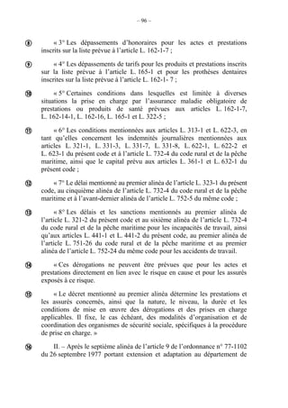 – 96 –
« 3° Les dépassements d’honoraires pour les actes et prestations
inscrits sur la liste prévue à l’article L. 162-1-7 ;
« 4° Les dépassements de tarifs pour les produits et prestations inscrits
sur la liste prévue à l’article L. 165-1 et pour les prothèses dentaires
inscrites sur la liste prévue à l’article L. 162-1- 7 ;
« 5° Certaines conditions dans lesquelles est limitée à diverses
situations la prise en charge par l’assurance maladie obligatoire de
prestations ou produits de santé prévues aux articles L. 162-1-7,
L. 162-14-1, L. 162-16, L. 165-1 et L. 322-5 ;
« 6° Les conditions mentionnées aux articles L. 313-1 et L. 622-3, en
tant qu’elles concernent les indemnités journalières mentionnées aux
articles L. 321-1, L. 331-3, L. 331-7, L. 331-8, L. 622-1, L. 622-2 et
L. 623-1 du présent code et à l’article L. 732-4 du code rural et de la pêche
maritime, ainsi que le capital prévu aux articles L. 361-1 et L. 632-1 du
présent code ;
« 7° Le délai mentionné au premier alinéa de l’article L. 323-1 du présent
code, au cinquième alinéa de l’article L. 732-4 du code rural et de la pêche
maritime et à l’avant-dernier alinéa de l’article L. 752-5 du même code ;
« 8° Les délais et les sanctions mentionnés au premier alinéa de
l’article L. 321-2 du présent code et au sixième alinéa de l’article L. 732-4
du code rural et de la pêche maritime pour les incapacités de travail, ainsi
qu’aux articles L. 441-1 et L. 441-2 du présent code, au premier alinéa de
l’article L. 751-26 du code rural et de la pêche maritime et au premier
alinéa de l’article L. 752-24 du même code pour les accidents de travail.
« Ces dérogations ne peuvent être prévues que pour les actes et
prestations directement en lien avec le risque en cause et pour les assurés
exposés à ce risque.
« Le décret mentionné au premier alinéa détermine les prestations et
les assurés concernés, ainsi que la nature, le niveau, la durée et les
conditions de mise en œuvre des dérogations et des prises en charge
applicables. Il fixe, le cas échéant, des modalités d’organisation et de
coordination des organismes de sécurité sociale, spécifiques à la procédure
de prise en charge. »
II. – Après le septième alinéa de l’article 9 de l’ordonnance n° 77-1102
du 26 septembre 1977 portant extension et adaptation au département de









 