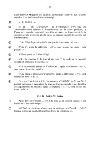 – 97 –
Saint-Pierre-et-Miquelon de diverses dispositions relatives aux affaires
sociales, il est inséré un alinéa ainsi rédigé :
« – L. 16-10-1 ; ».
(S 1) III. – L’article 20-1 de l’ordonnance n° 96-1122 du
20 décembre 1996 relative à l’amélioration de la santé publique, à
l’assurance maladie, maternité, invalidité et décès, au financement de la
sécurité sociale à Mayotte et à la caisse de sécurité sociale de Mayotte est
ainsi modifié :
1° Au début du premier alinéa, est ajoutée la mention : « I. – » ;
2° Au 9°, après la référence : « 8° », sont insérés les mots : « du
présent I » ;
3° Il est ajouté un II ainsi rédigé :
« II. – Le chapitre X du titre VI du livre Ier
du code de la sécurité
sociale est applicable à Mayotte. » ;
4° À la première phrase de l’article 20-2, après la référence : « 8° »,
sont insérés les mots : « du I » ;
5° Au premier alinéa de l’article 20-6, après la référence : « 7° », sont
insérés les mots : « du I ».
IV. – Au 2° de l’article 8 de l’ordonnance n° 2012-785 du 31 mai 2012
portant extension et adaptation du code de l’action sociale et des familles
au Département de Mayotte, après la référence : « 13° », sont insérés les
mots : « du I ».
(AN 1) Article 55 36 bis
Après le 8° de l’article L. 169-2 du code de la sécurité sociale, il est
inséré un 8° bis ainsi rédigé :
« 8° bis Les conditions d’ouverture du droit prévu à l’article L. 341-2
lorsque la mise en invalidité résulte de l’acte de terrorisme ; ».











 