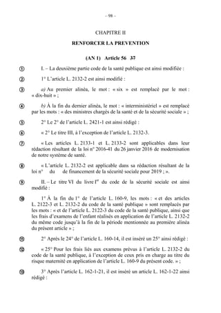 – 98 –
CHAPITRE II
RENFORCER LA PREVENTION
(AN 1) Article 56 37
I. – La deuxième partie code de la santé publique est ainsi modifiée :
1° L’article L. 2132-2 est ainsi modifié :
a) Au premier alinéa, le mot : « six » est remplacé par le mot :
« dix-huit » ;
b) À la fin du dernier alinéa, le mot : « interministériel » est remplacé
par les mots : « des ministres chargés de la santé et de la sécurité sociale » ;
2° Le 2° de l’article L. 2421-1 est ainsi rédigé :
« 2° Le titre III, à l’exception de l’article L. 2132-3.
« Les articles L. 2133-1 et L. 2133-2 sont applicables dans leur
rédaction résultant de la loi n° 2016-41 du 26 janvier 2016 de modernisation
de notre système de santé.
« L’article L. 2132-2 est applicable dans sa rédaction résultant de la
loi n° du de financement de la sécurité sociale pour 2019 ; ».
II. – Le titre VI du livre Ier
du code de la sécurité sociale est ainsi
modifié :
1° À la fin du 1° de l’article L. 160-9, les mots : « et des articles
L. 2122-3 et L. 2132-2 du code de la santé publique » sont remplacés par
les mots : « et de l’article L. 2122-3 du code de la santé publique, ainsi que
les frais d’examens de l’enfant réalisés en application de l’article L. 2132-2
du même code jusqu’à la fin de la période mentionnée au première alinéa
du présent article » ;
2° Après le 24° de l’article L. 160-14, il est inséré un 25° ainsi rédigé :
« 25° Pour les frais liés aux examens prévus à l’article L. 2132-2 du
code de la santé publique, à l’exception de ceux pris en charge au titre du
risque maternité en application de l’article L. 160-9 du présent code. » ;
3° Après l’article L. 162-1-21, il est inséré un article L. 162-1-22 ainsi
rédigé :













 