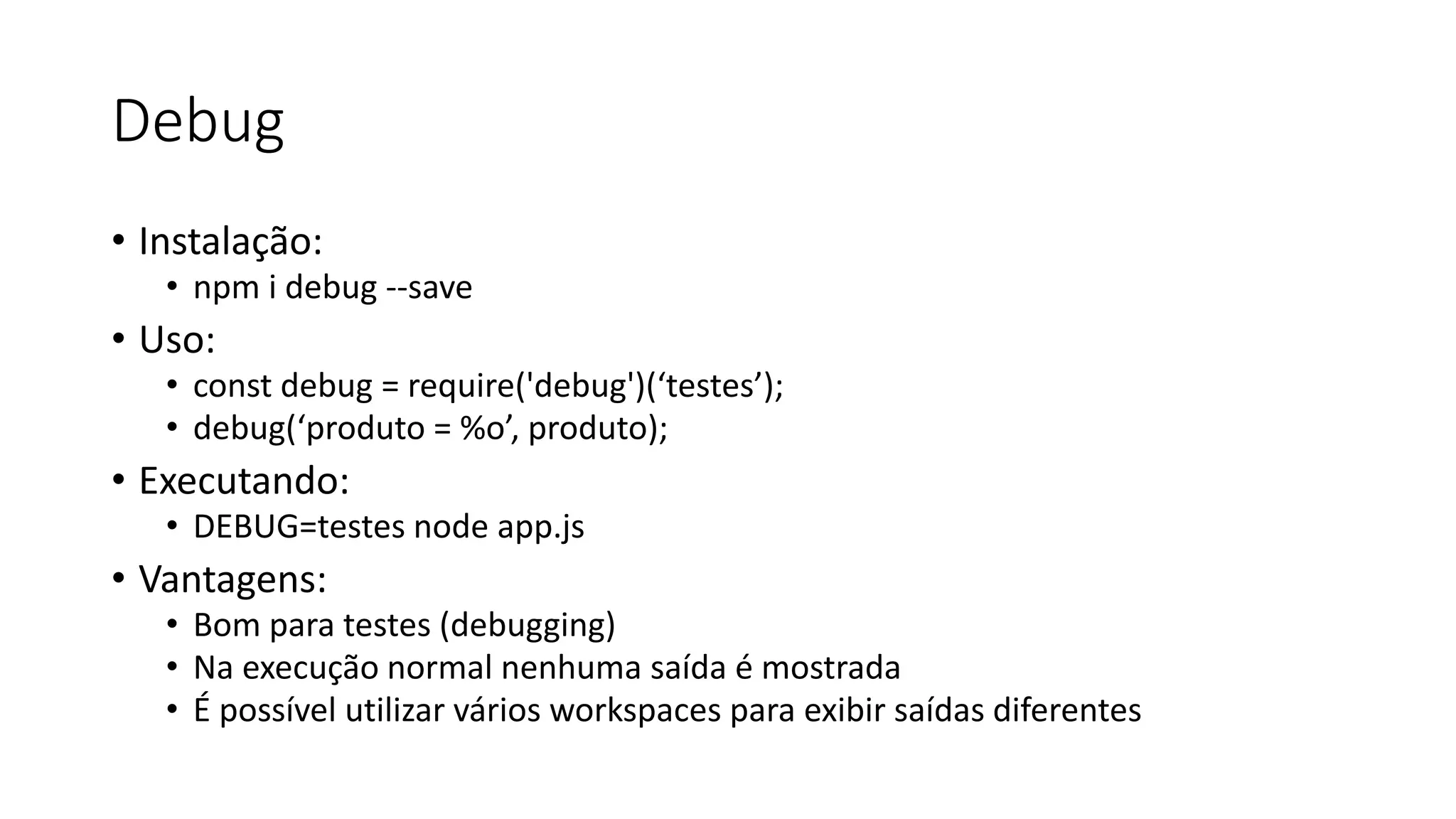 Debug • Instalação: • npm i debug --save • Uso: • const debug = require('debug')(‘testes’); • debug(‘produto = %o’, produto); • Executando: • DEBUG=testes node app.js • Vantagens: • Bom para testes (debugging) • Na execução normal nenhuma saída é mostrada • É possível utilizar vários workspaces para exibir saídas diferentes 