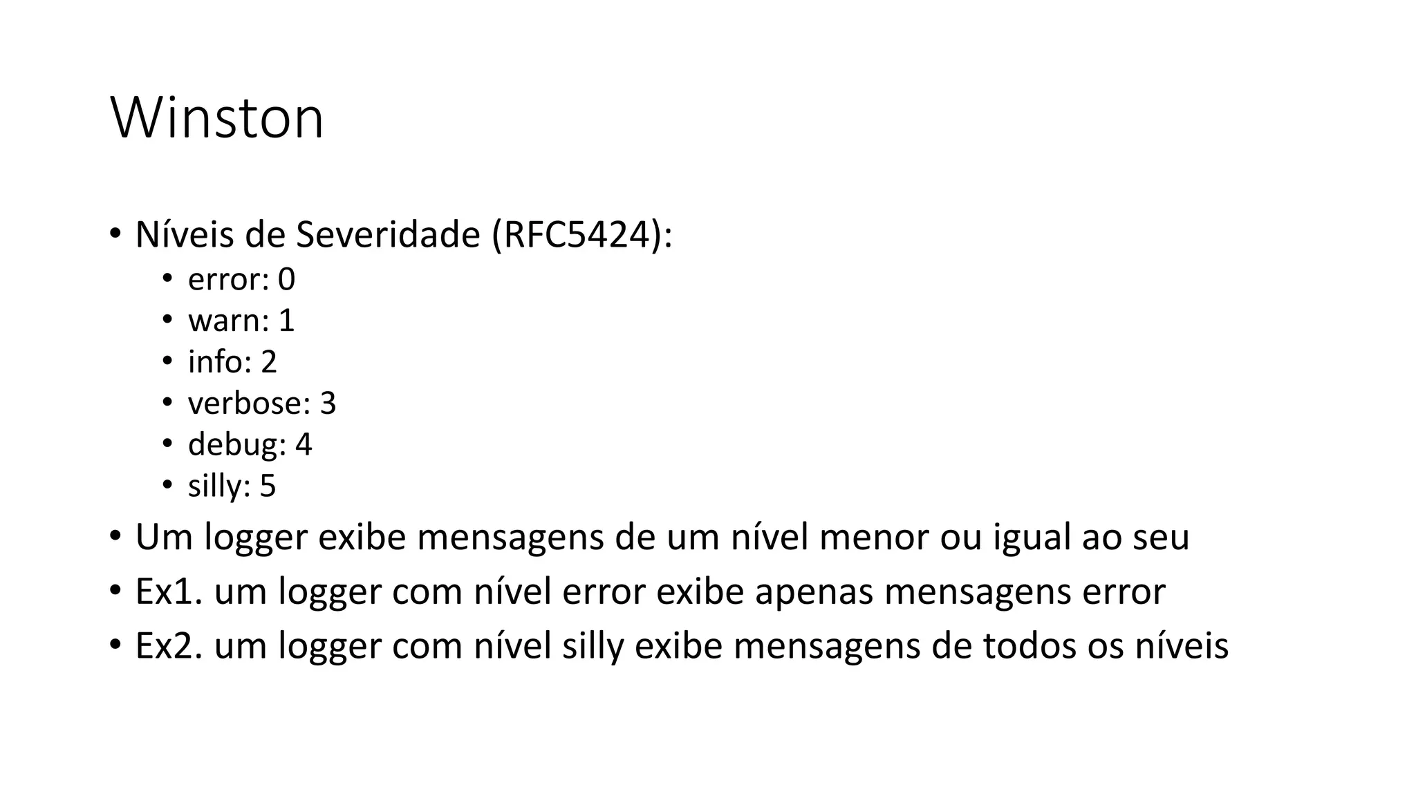 Winston • Níveis de Severidade (RFC5424): • error: 0 • warn: 1 • info: 2 • verbose: 3 • debug: 4 • silly: 5 • Um logger exibe mensagens de um nível menor ou igual ao seu • Ex1. um logger com nível error exibe apenas mensagens error • Ex2. um logger com nível silly exibe mensagens de todos os níveis 
