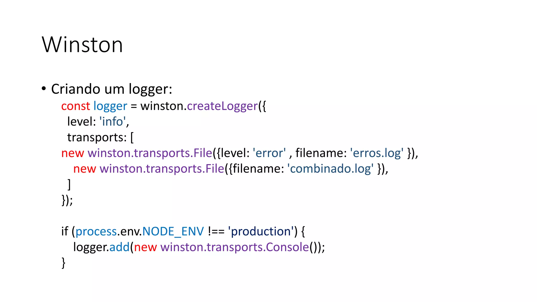 Winston • Criando um logger: const logger = winston.createLogger({ level: 'info', transports: [ new winston.transports.File({level: 'error' , filename: 'erros.log' }), new winston.transports.File({filename: 'combinado.log' }), ] }); if (process.env.NODE_ENV !== 'production') { logger.add(new winston.transports.Console()); } 