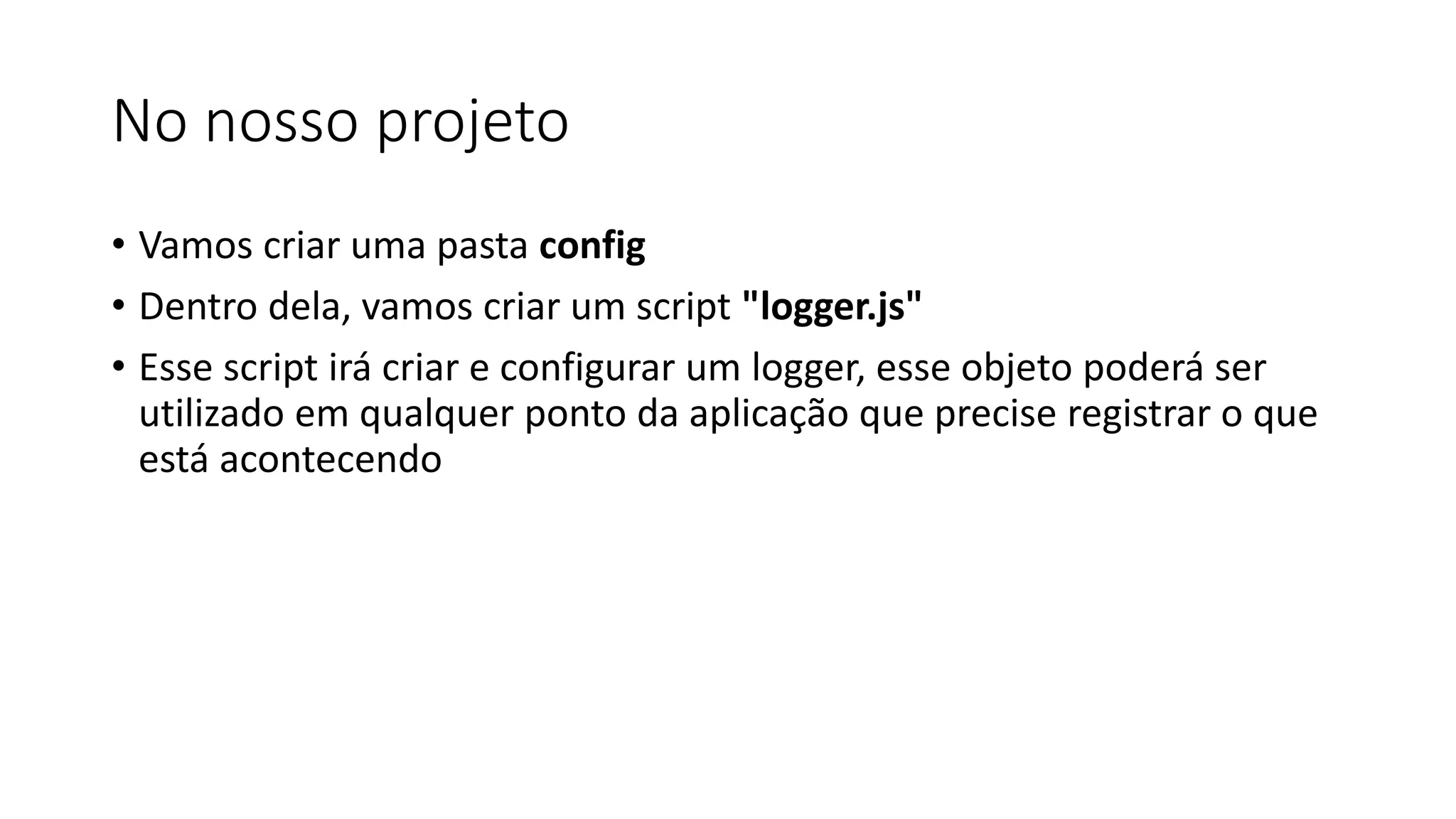 No nosso projeto • Vamos criar uma pasta config • Dentro dela, vamos criar um script "logger.js" • Esse script irá criar e configurar um logger, esse objeto poderá ser utilizado em qualquer ponto da aplicação que precise registrar o que está acontecendo 