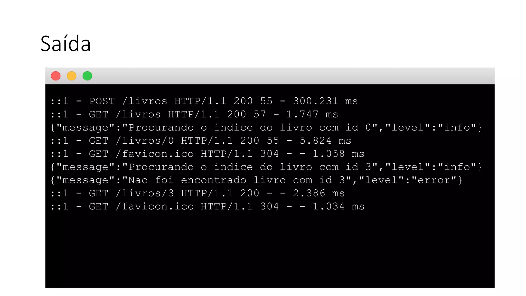 Saída ::1 - POST /livros HTTP/1.1 200 55 - 300.231 ms ::1 - GET /livros HTTP/1.1 200 57 - 1.747 ms {"message":"Procurando o indice do livro com id 0","level":"info"} ::1 - GET /livros/0 HTTP/1.1 200 55 - 5.824 ms ::1 - GET /favicon.ico HTTP/1.1 304 - - 1.058 ms {"message":"Procurando o indice do livro com id 3","level":"info"} {"message":"Nao foi encontrado livro com id 3","level":"error"} ::1 - GET /livros/3 HTTP/1.1 200 - - 2.386 ms ::1 - GET /favicon.ico HTTP/1.1 304 - - 1.034 ms 
