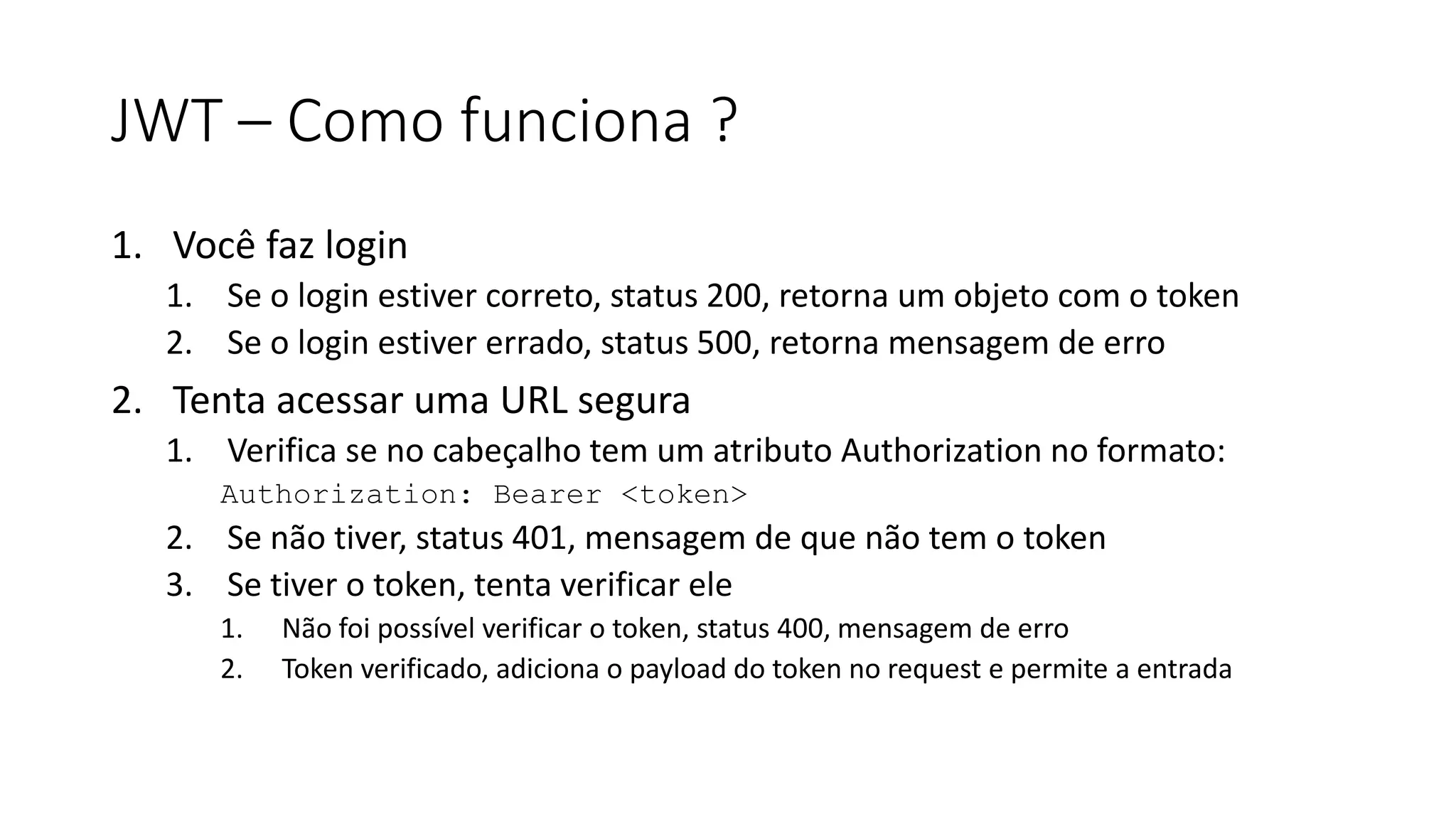 JWT – Como funciona ? 1. Você faz login 1. Se o login estiver correto, status 200, retorna um objeto com o token 2. Se o login estiver errado, status 500, retorna mensagem de erro 2. Tenta acessar uma URL segura 1. Verifica se no cabeçalho tem um atributo Authorization no formato: Authorization: Bearer <token> 2. Se não tiver, status 401, mensagem de que não tem o token 3. Se tiver o token, tenta verificar ele 1. Não foi possível verificar o token, status 400, mensagem de erro 2. Token verificado, adiciona o payload do token no request e permite a entrada 