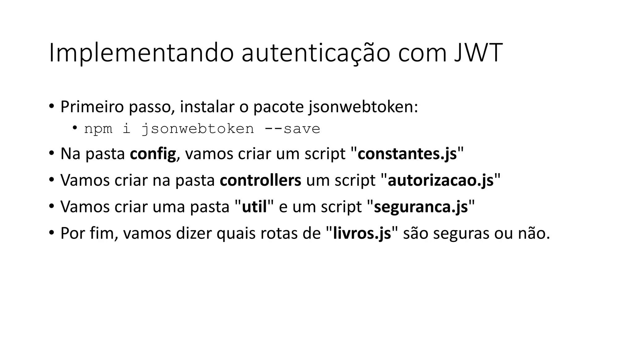 Implementando autenticação com JWT • Primeiro passo, instalar o pacote jsonwebtoken: • npm i jsonwebtoken --save • Na pasta config, vamos criar um script "constantes.js" • Vamos criar na pasta controllers um script "autorizacao.js" • Vamos criar uma pasta "util" e um script "seguranca.js" • Por fim, vamos dizer quais rotas de "livros.js" são seguras ou não. 