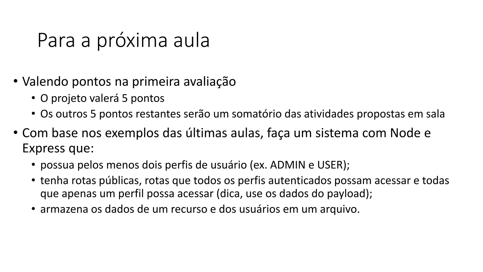 Para a próxima aula • Valendo pontos na primeira avaliação • O projeto valerá 5 pontos • Os outros 5 pontos restantes serão um somatório das atividades propostas em sala • Com base nos exemplos das últimas aulas, faça um sistema com Node e Express que: • possua pelos menos dois perfis de usuário (ex. ADMIN e USER); • tenha rotas públicas, rotas que todos os perfis autenticados possam acessar e todas que apenas um perfil possa acessar (dica, use os dados do payload); • armazena os dados de um recurso e dos usuários em um arquivo. 