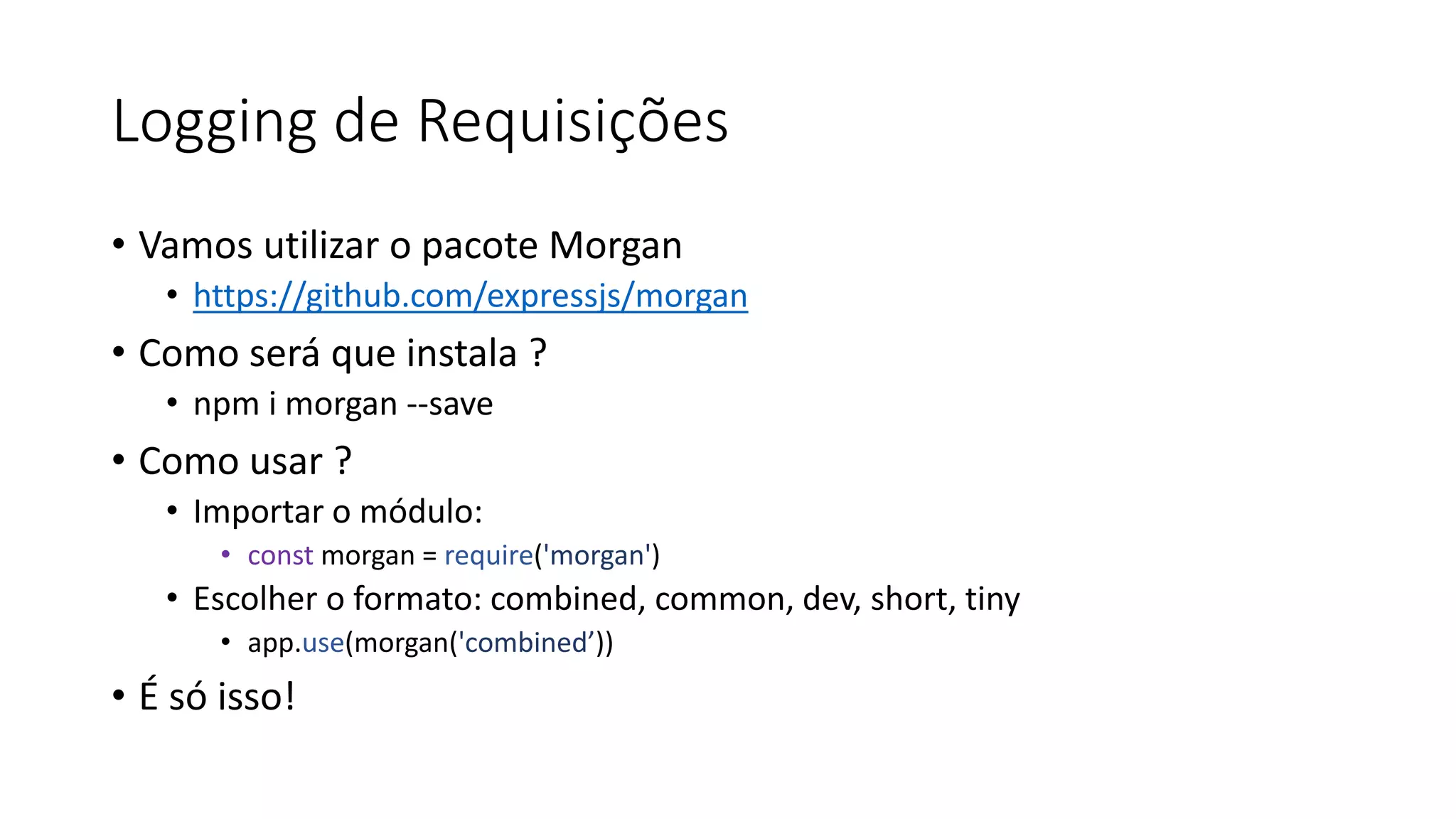 Logging de Requisições • Vamos utilizar o pacote Morgan • https://github.com/expressjs/morgan • Como será que instala ? • npm i morgan --save • Como usar ? • Importar o módulo: • const morgan = require('morgan') • Escolher o formato: combined, common, dev, short, tiny • app.use(morgan('combined’)) • É só isso! 