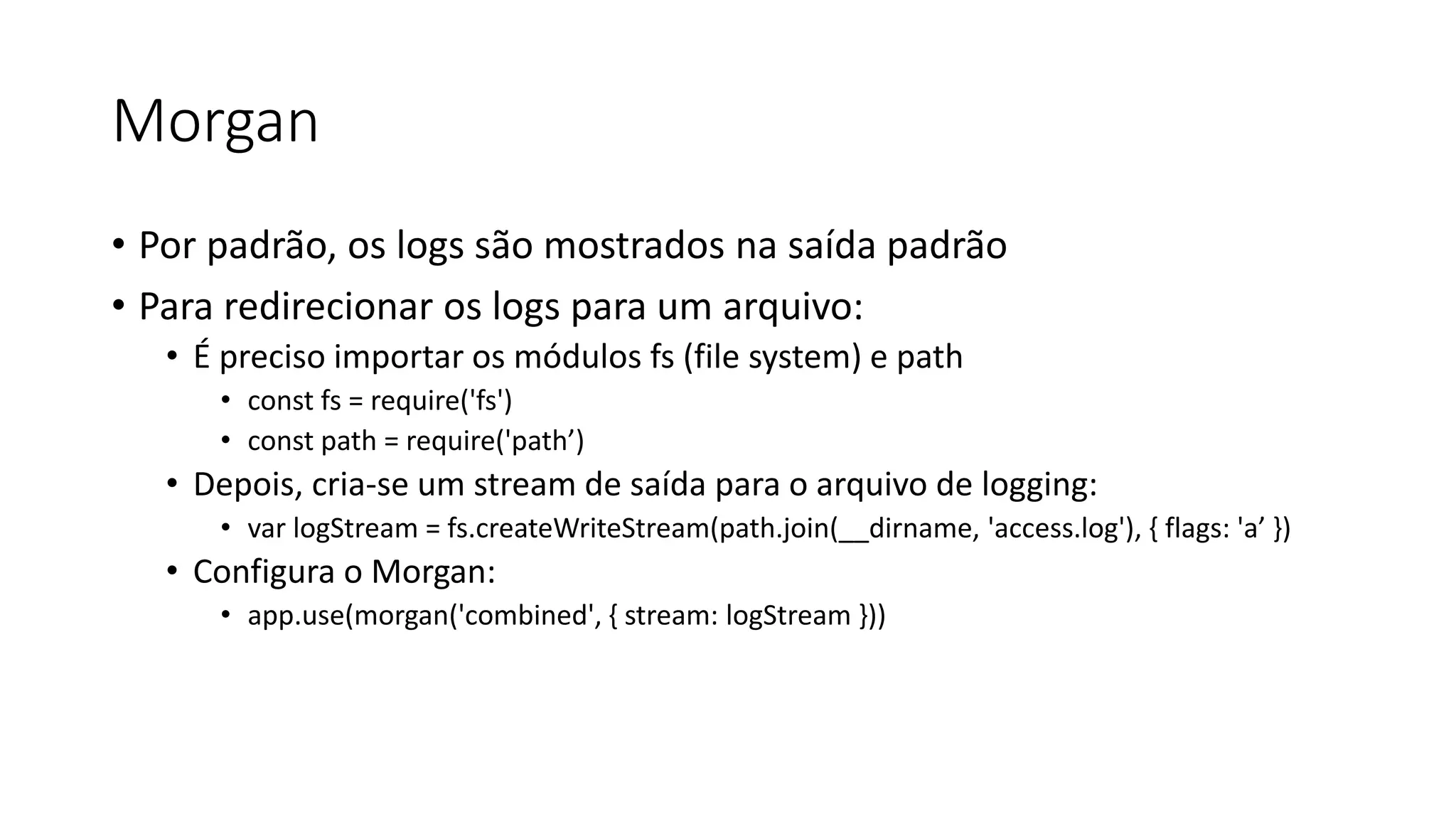 Morgan • Por padrão, os logs são mostrados na saída padrão • Para redirecionar os logs para um arquivo: • É preciso importar os módulos fs (file system) e path • const fs = require('fs') • const path = require('path’) • Depois, cria-se um stream de saída para o arquivo de logging: • var logStream = fs.createWriteStream(path.join(__dirname, 'access.log'), { flags: 'a’ }) • Configura o Morgan: • app.use(morgan('combined', { stream: logStream })) 