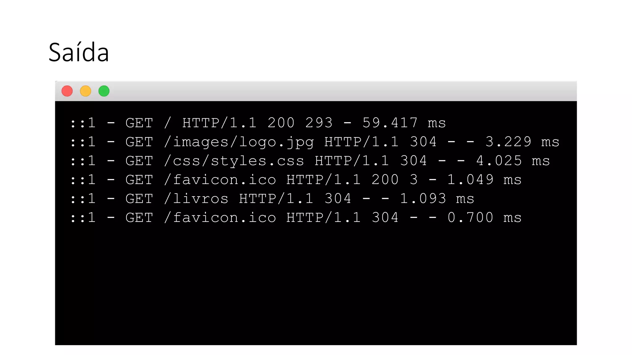 Saída ::1 - GET / HTTP/1.1 200 293 - 59.417 ms ::1 - GET /images/logo.jpg HTTP/1.1 304 - - 3.229 ms ::1 - GET /css/styles.css HTTP/1.1 304 - - 4.025 ms ::1 - GET /favicon.ico HTTP/1.1 200 3 - 1.049 ms ::1 - GET /livros HTTP/1.1 304 - - 1.093 ms ::1 - GET /favicon.ico HTTP/1.1 304 - - 0.700 ms 