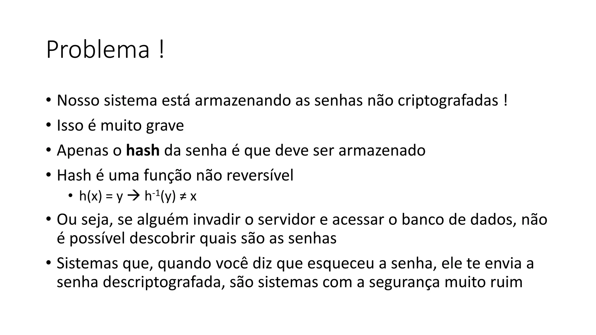 Problema ! • Nosso sistema está armazenando as senhas não criptografadas ! • Isso é muito grave • Apenas o hash da senha é que deve ser armazenado • Hash é uma função não reversível • h(x) = y  h-1(y) ≠ x • Ou seja, se alguém invadir o servidor e acessar o banco de dados, não é possível descobrir quais são as senhas • Sistemas que, quando você diz que esqueceu a senha, ele te envia a senha descriptografada, são sistemas com a segurança muito ruim 