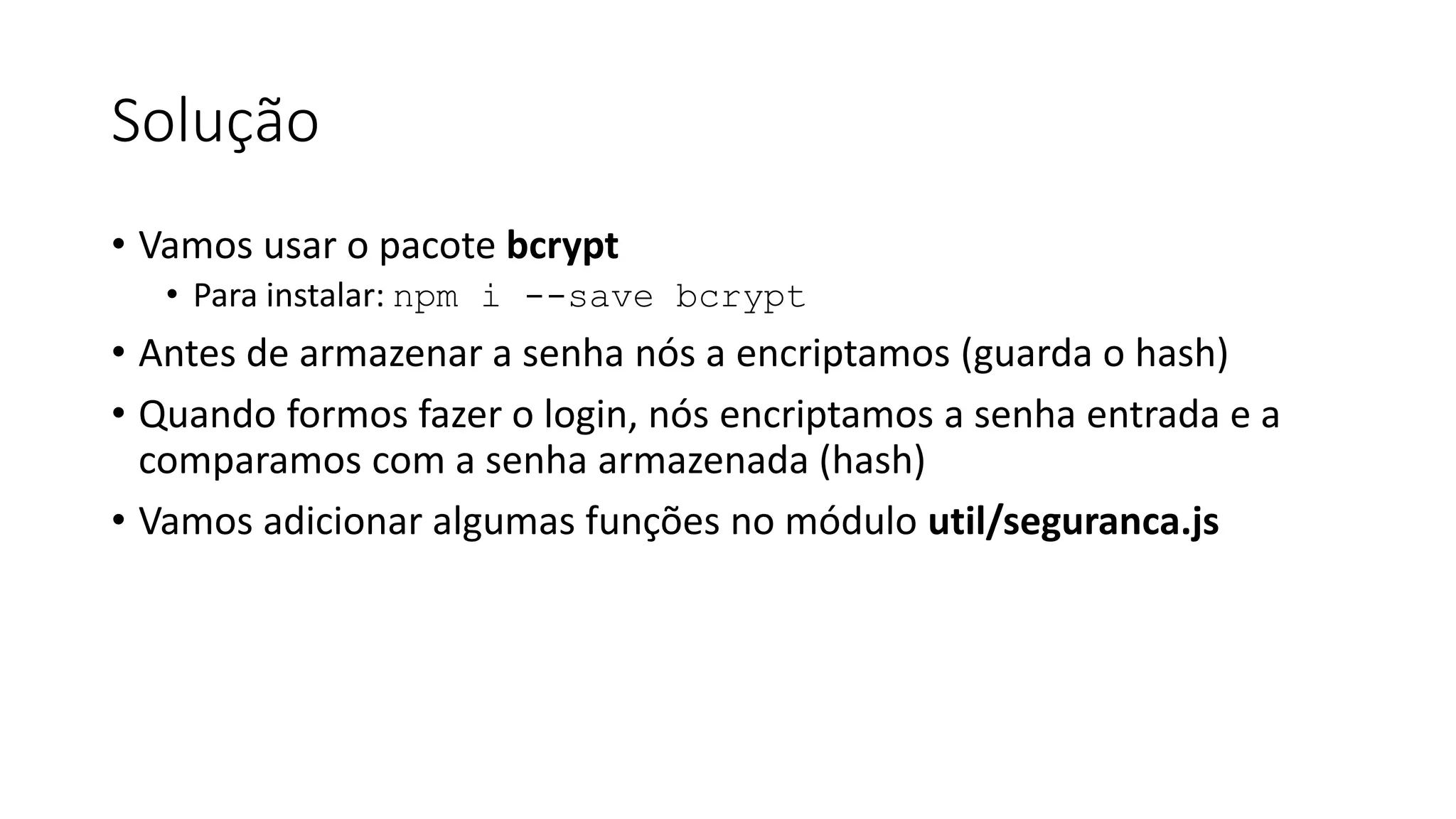 Solução • Vamos usar o pacote bcrypt • Para instalar: npm i --save bcrypt • Antes de armazenar a senha nós a encriptamos (guarda o hash) • Quando formos fazer o login, nós encriptamos a senha entrada e a comparamos com a senha armazenada (hash) • Vamos adicionar algumas funções no módulo util/seguranca.js 
