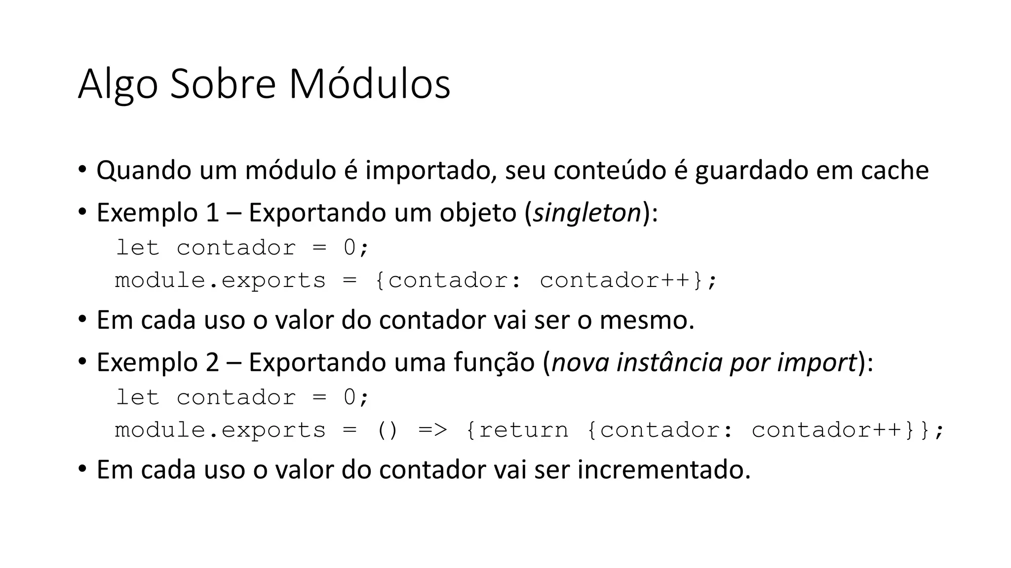 Algo Sobre Módulos • Quando um módulo é importado, seu conteúdo é guardado em cache • Exemplo 1 – Exportando um objeto (singleton): let contador = 0; module.exports = {contador: contador++}; • Em cada uso o valor do contador vai ser o mesmo. • Exemplo 2 – Exportando uma função (nova instância por import): let contador = 0; module.exports = () => {return {contador: contador++}}; • Em cada uso o valor do contador vai ser incrementado. 