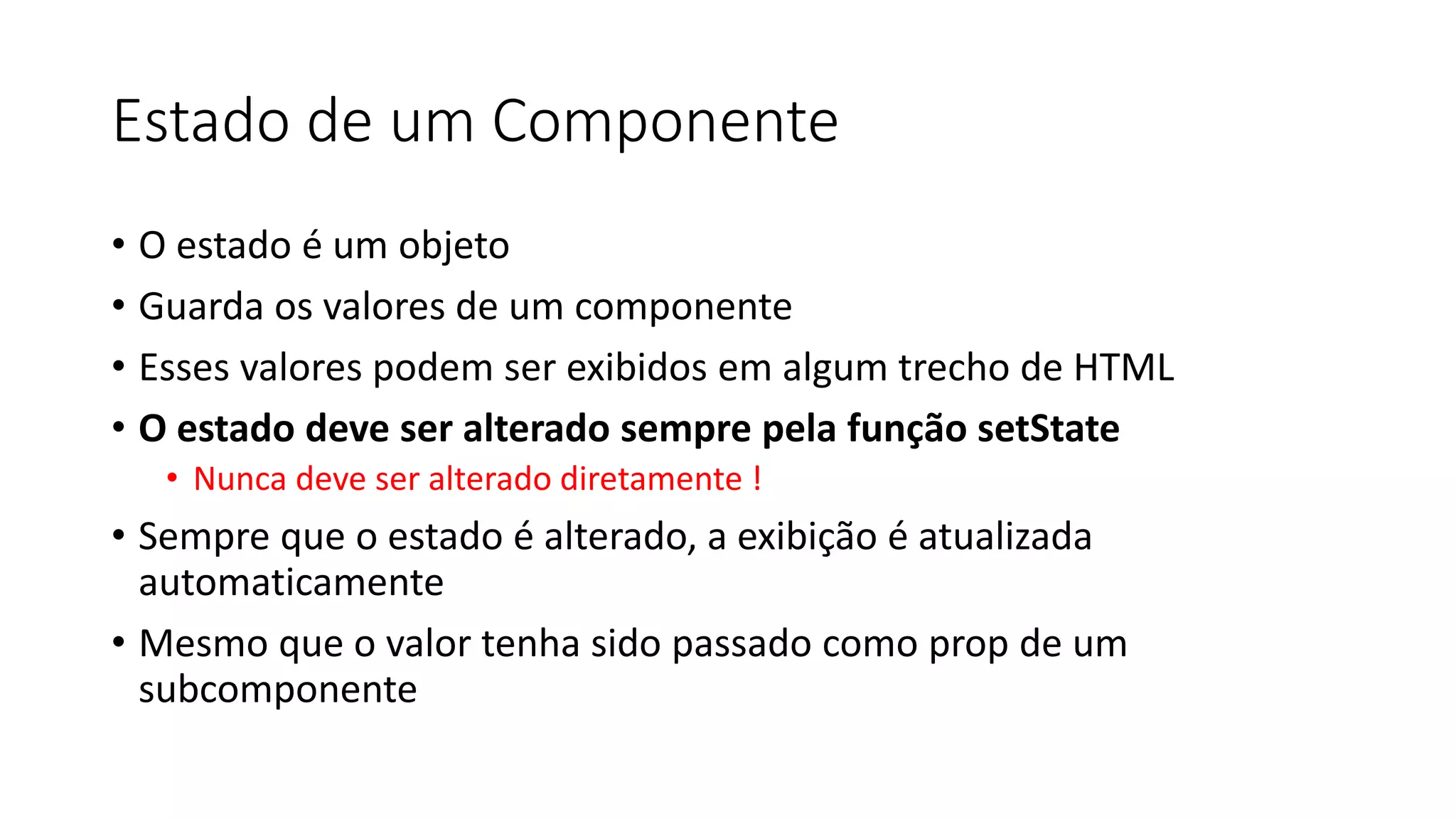 Estado de um Componente
• O estado é um objeto
• Guarda os valores de um componente
• Esses valores podem ser exibidos em algum trecho de HTML
• O estado deve ser alterado sempre pela função setState
• Nunca deve ser alterado diretamente !
• Sempre que o estado é alterado, a exibição é atualizada
automaticamente
• Mesmo que o valor tenha sido passado como prop de um
subcomponente
 