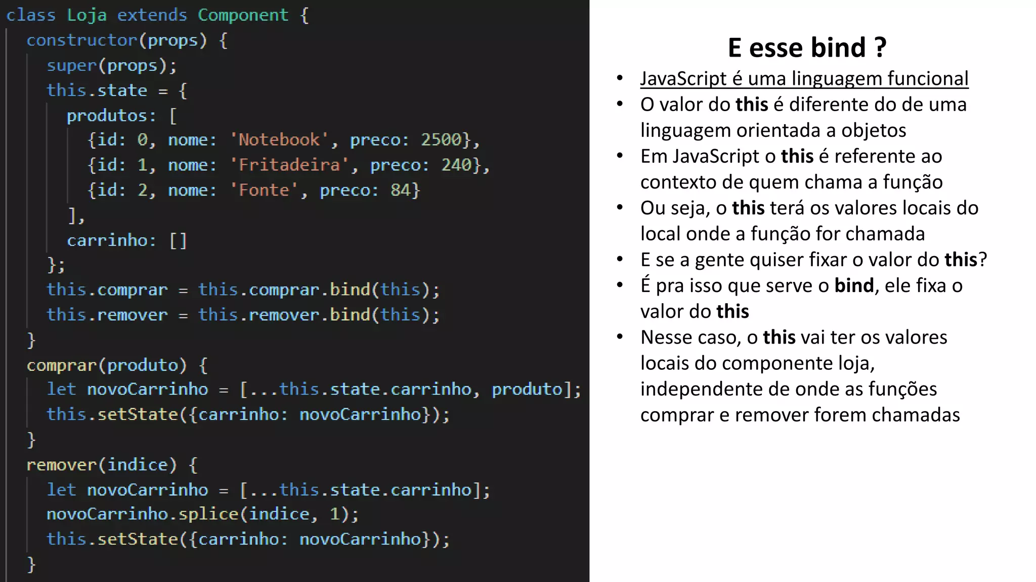 E esse bind ?
• JavaScript é uma linguagem funcional
• O valor do this é diferente do de uma
linguagem orientada a objetos
• Em JavaScript o this é referente ao
contexto de quem chama a função
• Ou seja, o this terá os valores locais do
local onde a função for chamada
• E se a gente quiser fixar o valor do this?
• É pra isso que serve o bind, ele fixa o
valor do this
• Nesse caso, o this vai ter os valores
locais do componente loja,
independente de onde as funções
comprar e remover forem chamadas
 