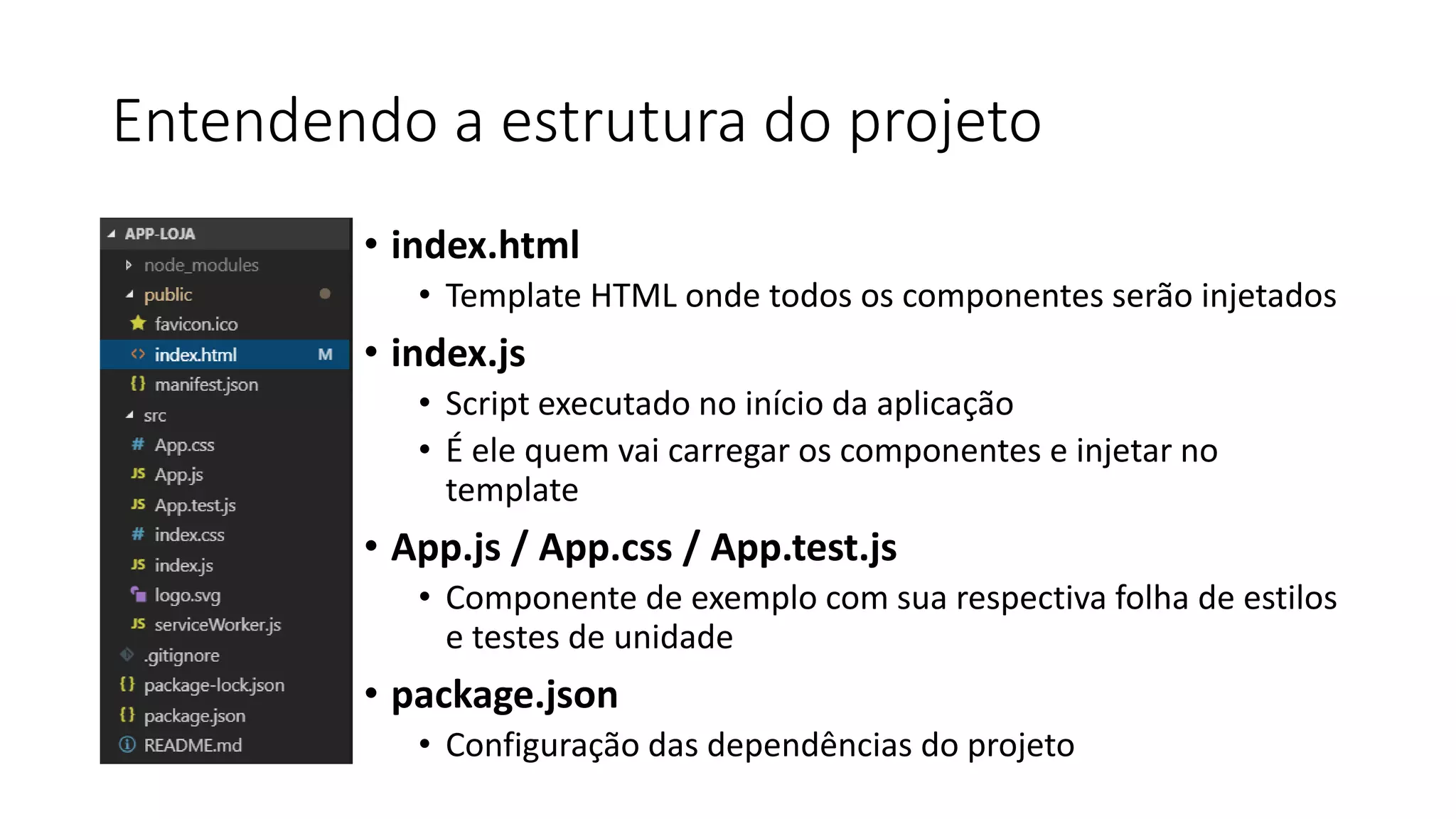Entendendo a estrutura do projeto
• index.html
• Template HTML onde todos os componentes serão injetados
• index.js
• Script executado no início da aplicação
• É ele quem vai carregar os componentes e injetar no
template
• App.js / App.css / App.test.js
• Componente de exemplo com sua respectiva folha de estilos
e testes de unidade
• package.json
• Configuração das dependências do projeto
 