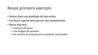 Nosso primeiro exemplo
• Vamos fazer um protótipo de loja online
• Em React a gente deve pensar nos componentes
• Nossa loja terá:
• uma barra de busca
• uma listagem de produtos
• um carrinho de compras com os produtos selecionados
 