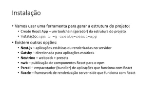 Instalação
• Vamos usar uma ferramenta para gerar a estrutura do projeto:
• Create React App – um toolchain (gerador) da estrutura do projeto
• Instalação: npm i -g create-react-app
• Existem outras opções:
• Next.js – aplicações estáticas ou renderizadas no servidor
• Gatsby – direcionada para aplicações estáticas
• Neutrino – webpack + presets
• nwb – publicação de componentes React para o npm
• Parcel – empacotador (bundler) de aplicações que funciona com React
• Razzle – framework de renderização server-side que funciona com React
 