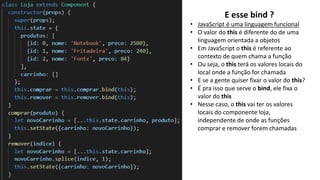 E esse bind ?
• JavaScript é uma linguagem funcional
• O valor do this é diferente do de uma
linguagem orientada a objetos
• Em JavaScript o this é referente ao
contexto de quem chama a função
• Ou seja, o this terá os valores locais do
local onde a função for chamada
• E se a gente quiser fixar o valor do this?
• É pra isso que serve o bind, ele fixa o
valor do this
• Nesse caso, o this vai ter os valores
locais do componente loja,
independente de onde as funções
comprar e remover forem chamadas
 
